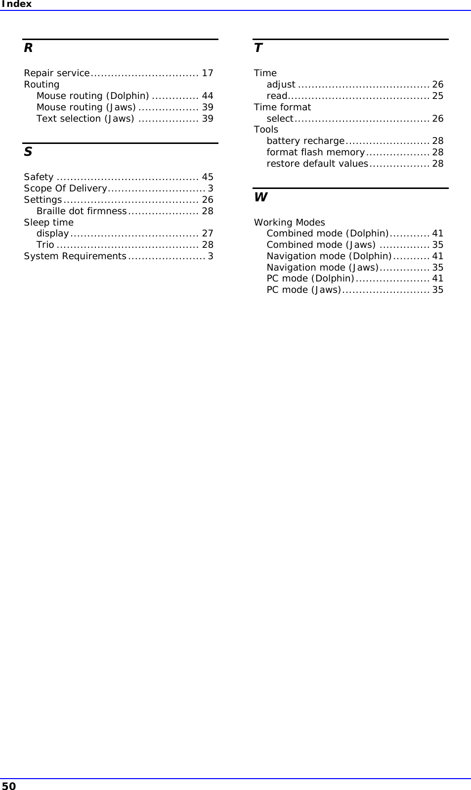 Index R Repair service................................ 17 Routing Mouse routing (Dolphin).............. 44 Mouse routing (Jaws).................. 39 Text selection (Jaws) .................. 39 S Safety .......................................... 45 Scope Of Delivery.............................3 Settings........................................ 26 Braille dot firmness..................... 28 Sleep time display...................................... 27 Trio .......................................... 28 System Requirements.......................3 T Time adjust .......................................26 read..........................................25 Time format select........................................26 Tools battery recharge.........................28 format flash memory...................28 restore default values..................28 W Working Modes Combined mode (Dolphin)............41 Combined mode (Jaws) ............... 35 Navigation mode (Dolphin)...........41 Navigation mode (Jaws)...............35 PC mode (Dolphin)......................41 PC mode (Jaws)..........................35 50 
