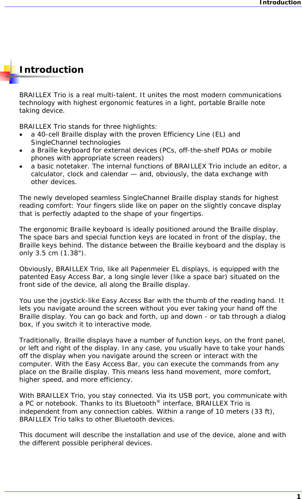 Introduction       Introduction  BRAILLEX Trio is a real multi-talent. It unites the most modern communications technology with highest ergonomic features in a light, portable Braille note taking device.  BRAILLEX Trio stands for three highlights:  a 40-cell Braille display with the proven Efficiency Line (EL) and SingleChannel technologies  a Braille keyboard for external devices (PCs, off-the-shelf PDAs or mobile phones with appropriate screen readers)  a basic notetaker. The internal functions of BRAILLEX Trio include an editor, a calculator, clock and calendar — and, obviously, the data exchange with other devices.  The newly developed seamless SingleChannel Braille display stands for highest reading comfort: Your fingers slide like on paper on the slightly concave display that is perfectly adapted to the shape of your fingertips.  The ergonomic Braille keyboard is ideally positioned around the Braille display. The space bars and special function keys are located in front of the display, the Braille keys behind. The distance between the Braille keyboard and the display is only 3.5 cm (1.38&quot;).  Obviously, BRAILLEX Trio, like all Papenmeier EL displays, is equipped with the patented Easy Access Bar, a long single lever (like a space bar) situated on the front side of the device, all along the Braille display.   You use the joystick-like Easy Access Bar with the thumb of the reading hand. It lets you navigate around the screen without you ever taking your hand off the Braille display. You can go back and forth, up and down - or tab through a dialog box, if you switch it to interactive mode.  Traditionally, Braille displays have a number of function keys, on the front panel, or left and right of the display. In any case, you usually have to take your hands off the display when you navigate around the screen or interact with the computer. With the Easy Access Bar, you can execute the commands from any place on the Braille display. This means less hand movement, more comfort, higher speed, and more efficiency.  With BRAILLEX Trio, you stay connected. Via its USB port, you communicate with a PC or notebook. Thanks to its Bluetooth® interface, BRAILLEX Trio is independent from any connection cables. Within a range of 10 meters (33 ft), BRAILLEX Trio talks to other Bluetooth devices.  This document will describe the installation and use of the device, alone and with the different possible peripheral devices. 1 