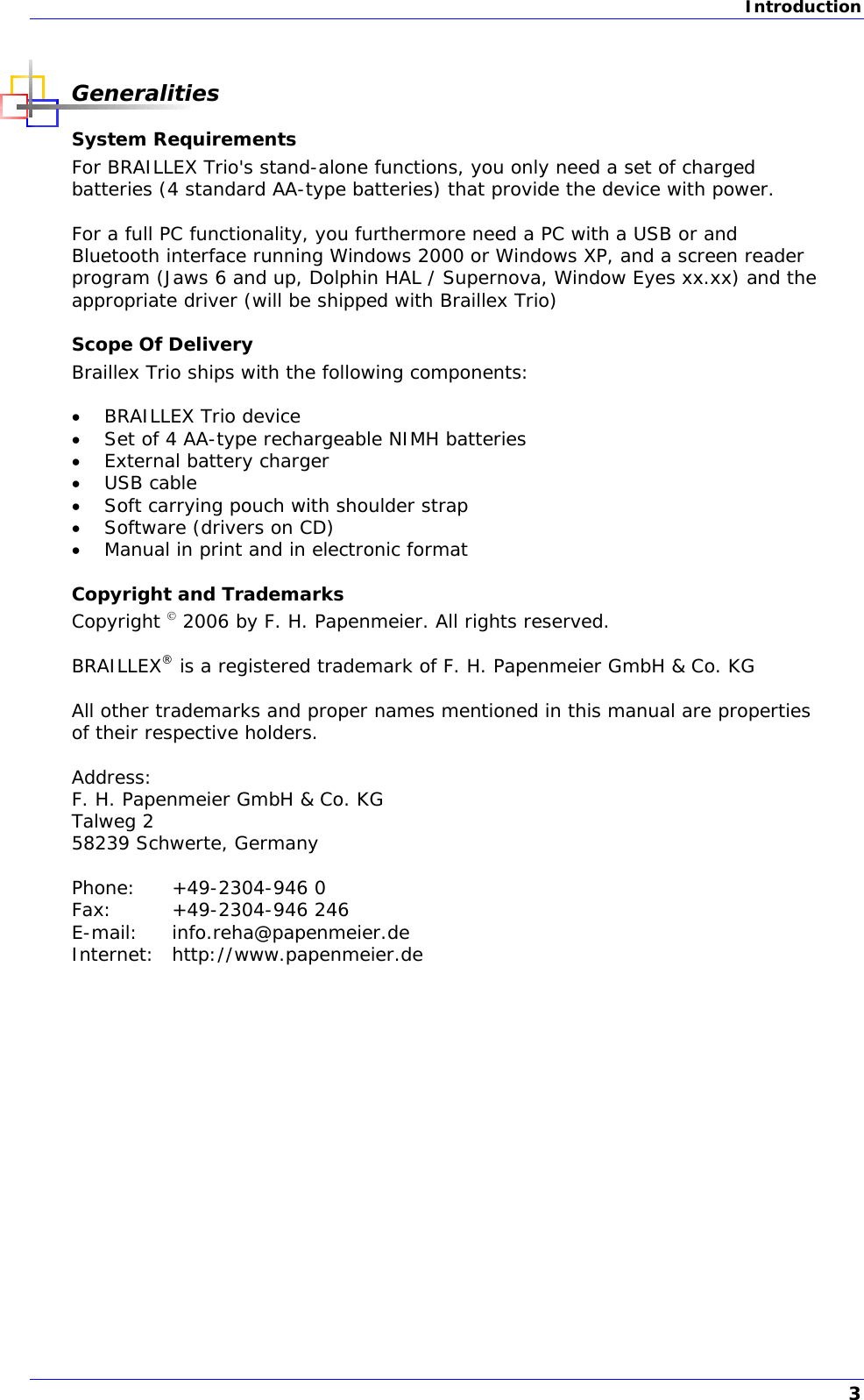 Introduction  Generalities System Requirements For BRAILLEX Trio&apos;s stand-alone functions, you only need a set of charged batteries (4 standard AA-type batteries) that provide the device with power.  For a full PC functionality, you furthermore need a PC with a USB or and Bluetooth interface running Windows 2000 or Windows XP, and a screen reader program (Jaws 6 and up, Dolphin HAL / Supernova, Window Eyes xx.xx) and the appropriate driver (will be shipped with Braillex Trio) Scope Of Delivery Braillex Trio ships with the following components:   BRAILLEX Trio device  Set of 4 AA-type rechargeable NIMH batteries  External battery charger  USB cable  Soft carrying pouch with shoulder strap  Software (drivers on CD)  Manual in print and in electronic format Copyright and Trademarks Copyright  2006 by F. H. Papenmeier. All rights reserved.  BRAILLEX® is a registered trademark of F. H. Papenmeier GmbH &amp; Co. KG  All other trademarks and proper names mentioned in this manual are properties of their respective holders.  Address: F. H. Papenmeier GmbH &amp; Co. KG Talweg 2 58239 Schwerte, Germany  Phone: +49-2304-946 0 Fax: +49-2304-946 246 E-mail: info.reha@papenmeier.de Internet: http://www.papenmeier.de  3 