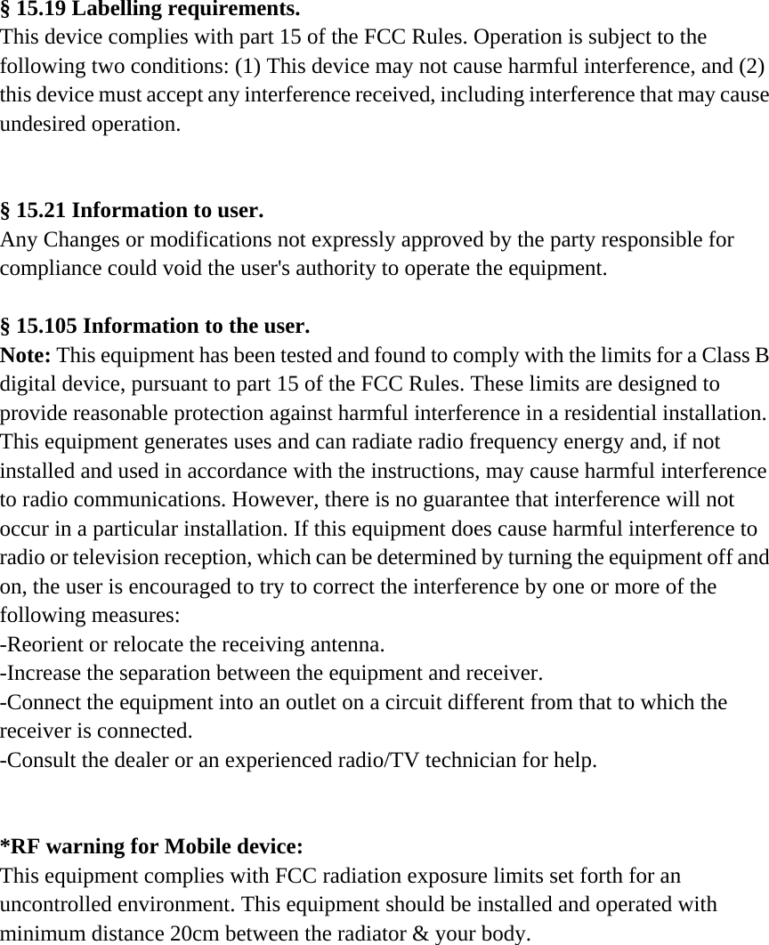 § 15.19 Labelling requirements. This device complies with part 15 of the FCC Rules. Operation is subject to the following two conditions: (1) This device may not cause harmful interference, and (2) this device must accept any interference received, including interference that may cause undesired operation.   § 15.21 Information to user. Any Changes or modifications not expressly approved by the party responsible for compliance could void the user&apos;s authority to operate the equipment.  § 15.105 Information to the user. Note: This equipment has been tested and found to comply with the limits for a Class B digital device, pursuant to part 15 of the FCC Rules. These limits are designed to provide reasonable protection against harmful interference in a residential installation. This equipment generates uses and can radiate radio frequency energy and, if not installed and used in accordance with the instructions, may cause harmful interference to radio communications. However, there is no guarantee that interference will not occur in a particular installation. If this equipment does cause harmful interference to radio or television reception, which can be determined by turning the equipment off and on, the user is encouraged to try to correct the interference by one or more of the following measures: -Reorient or relocate the receiving antenna. -Increase the separation between the equipment and receiver. -Connect the equipment into an outlet on a circuit different from that to which the receiver is connected. -Consult the dealer or an experienced radio/TV technician for help.   *RF warning for Mobile device: This equipment complies with FCC radiation exposure limits set forth for an uncontrolled environment. This equipment should be installed and operated with minimum distance 20cm between the radiator &amp; your body.  