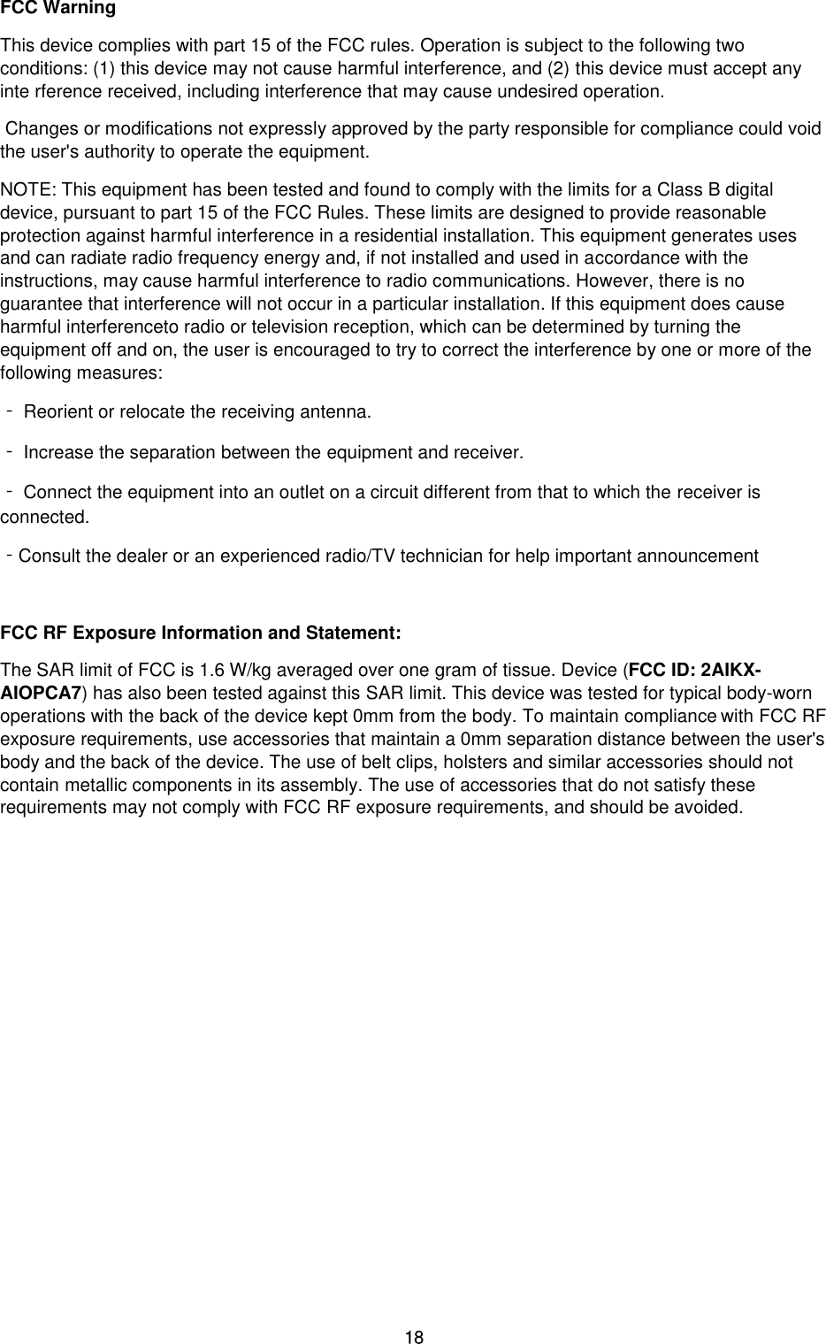 FCC Warning This device complies with part 15 of the FCC rules. Operation is subject to the following two conditions: (1) this device may not cause harmful interference, and (2) this device must accept any inte rference received, including interference that may cause undesired operation.  Changes or modifications not expressly approved by the party responsible for compliance could void the user&apos;s authority to operate the equipment.  NOTE: This equipment has been tested and found to comply with the limits for a Class B digital device, pursuant to part 15 of the FCC Rules. These limits are designed to provide reasonable protection against harmful interference in a residential installation. This equipment generates uses and can radiate radio frequency energy and, if not installed and used in accordance with the instructions, may cause harmful interference to radio communications. However, there is no guarantee that interference will not occur in a particular installation. If this equipment does cause harmful interferenceto radio or television reception, which can be determined by turning the equipment off and on, the user is encouraged to try to correct the interference by one or more of the following measures: ‐ Reorient or relocate the receiving antenna. ‐ Increase the separation between the equipment and receiver. ‐ Connect the equipment into an outlet on a circuit different from that to which the receiver is connected. ‐Consult the dealer or an experienced radio/TV technician for help important announcement FCC RF Exposure Information and Statement: The SAR limit of FCC is 1.6 W/kg averaged over one gram of tissue. Device (FCC ID: 2AIKX-AIOPCA7) has also been tested against this SAR limit. This device was tested for typical body-worn operations with the back of the device kept 0mm from the body. To maintain compliance with FCC RF exposure requirements, use accessories that maintain a 0mm separation distance between the user&apos;s body and the back of the device. The use of belt clips, holsters and similar accessories should not contain metallic components in its assembly. The use of accessories that do not satisfy these requirements may not comply with FCC RF exposure requirements, and should be avoided. 