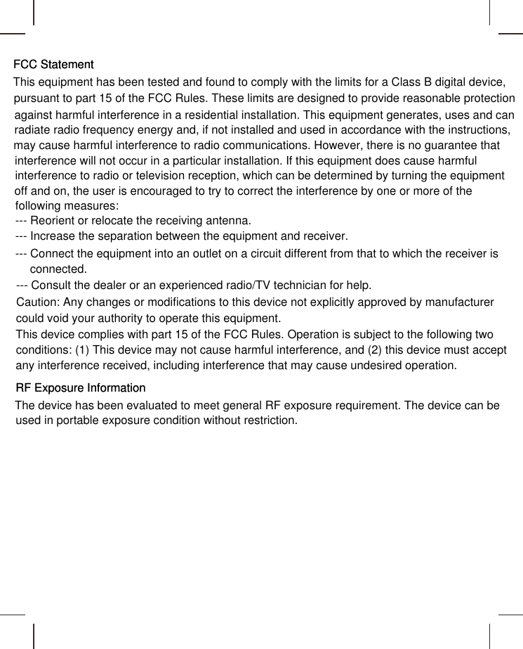 FCC StatementFCC StatementThis equipment has been tested and found to comply with the limits for a Class B digital device,pursuant to part 15 of the FCC Rules. These limits are designed to provide reasonable protectionagainst harmful interference in a residential installation. This equipment generates, uses and canradiate radio frequency energy and, if not installed and used in accordance with the instructions,may cause harmful interference to radio communications. However, there is no guarantee thatinterference will not occur in a particular installation. If this equipment does cause harmfulinterference to radio or television reception, which can be determined by turning the equipmentoff and on, the user is encouraged to try to correct the interference by one or more of thefollowing measures:--- Reorient or relocate the receiving antenna.--- Increase the separation between the equipment and receiver.--- Connect the equipment into an outlet on a circuit different from that to which the receiver isconnected.--- Consult the dealer or an experienced radio/TV technician for help.Caution: Any changes or modifications to this device not explicitly approved by manufacturercould void your authority to operate this equipment.This device complies with part 15 of the FCC Rules. Operation is subject to the following twoconditions: (1) This device may not cause harmful interference, and (2) this device must acceptany interference received, including interference that may cause undesired operation.RF Exposure InformationRF Exposure InformationThe device has been evaluated to meet general RF exposure requirement. The device can beused in portable exposure condition without restriction.