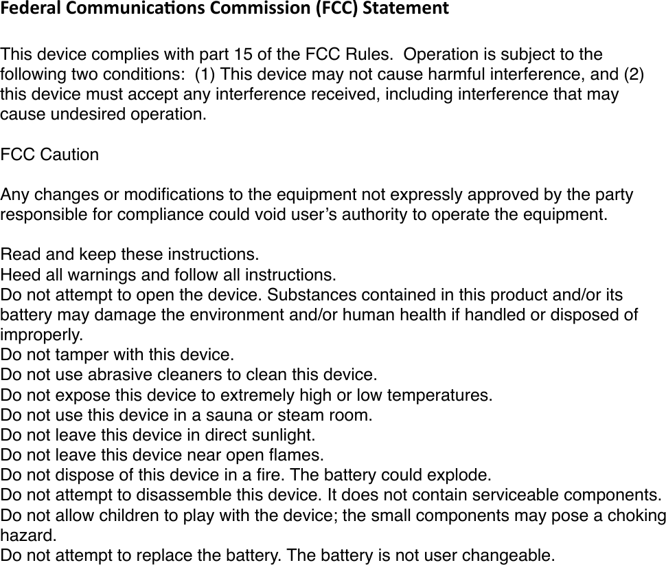 Federal&apos;Communica/ons&apos;Commission&apos;(FCC)&apos;Statement!This device complies with part 15 of the FCC Rules. !Operation is subject to the following two conditions: !(1) This device may not cause harmful interference, and (2) this device must accept any interference received, including interference that may cause undesired operation.FCC Caution!Any changes or modiﬁcations to the equipment not expressly approved by the party responsible for compliance could void user’s!authority to operate the equipment.Read and keep these instructions.Heed all warnings and follow all instructions.Do not attempt to open the device. Substances contained in this product and/or its battery may damage the environment and/or human health if handled or disposed of improperly.Do not tamper with this device.Do not use abrasive cleaners to clean this device.Do not expose this device to extremely high or low temperatures.Do not use this device in a sauna or steam room.Do not leave this device in direct sunlight.Do not leave this device near open ﬂames.Do not dispose of this device in a ﬁre. The battery could explode.Do not attempt to disassemble this device. It does not contain serviceable components.Do not allow children to play with the device; the small components may pose a choking hazard.Do not attempt to replace the battery. The battery is not user changeable.