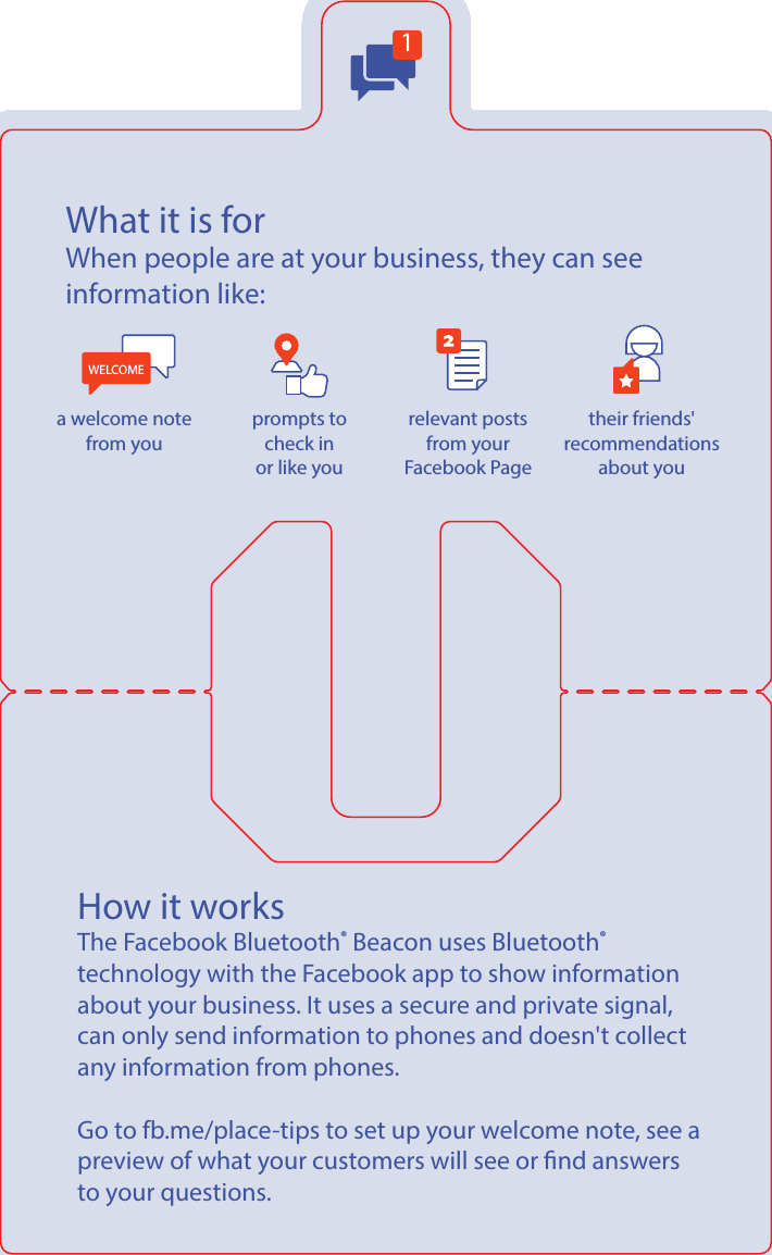 1What it is forWhen people are at your business, they can see information like: WELCOMEa welcome note from you prompts to check inor like yourelevant posts from your Facebook Page their friends&apos; recommendations about youHow it worksThe Facebook Bluetooth® Beacon uses Bluetooth®  technology with the Facebook app to show information about your business. It uses a secure and private signal, can only send information to phones and doesn&apos;t collect any information from phones.  Go to fb.me/place-tips to set up your welcome note, see a preview of what your customers will see or nd answers to your questions.