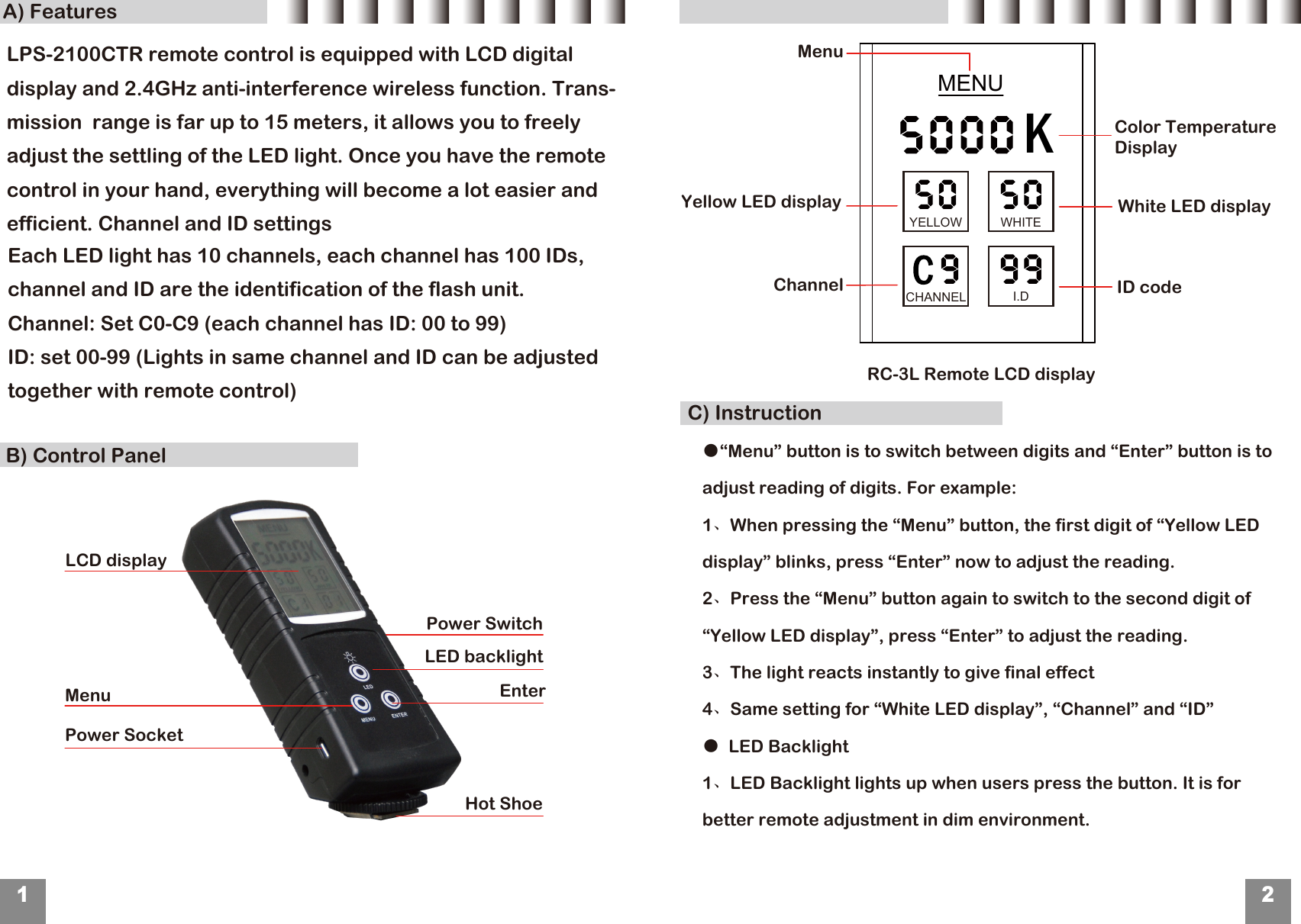 B) Control PanelA) FeaturesC) Instruction12LCD displayMenuPower SocketEnter LED backlightHot ShoeMENUChannelYellow LED displayID code White LED displayMenu RC-3L Remote LCD display Each LED light has 10 channels, each channel has 100 IDs, channel and ID are the identification of the flash unit.Channel: Set C0-C9 (each channel has ID: 00 to 99) ID: set 00-99 (Lights in same channel and ID can be adjusted together with remote control)KYELLOW WHITECHANNEL I.D Power Switch●&ldquo;Menu&rdquo; button is to switch between digits and &ldquo;Enter&rdquo; button is to adjust reading of digits. For example:1、When pressing the &ldquo;Menu&rdquo; button, the first digit of &ldquo;Yellow LED display&rdquo; blinks, press &ldquo;Enter&rdquo; now to adjust the reading.2、Press the &ldquo;Menu&rdquo; button again to switch to the second digit of &ldquo;Yellow LED display&rdquo;, press &ldquo;Enter&rdquo; to adjust the reading.3、The light reacts instantly to give final effect4、Same setting for &ldquo;White LED display&rdquo;, &ldquo;Channel&rdquo; and &ldquo;ID&rdquo;●  LED Backlight1、LED Backlight lights up when users press the button. It is for better remote adjustment in dim environment.Color Temperature DisplayLPS-2100CTR remote control is equipped with LCD digital display and 2.4GHz anti-interference wireless function. Trans-mission  range is far up to 15 meters, it allows you to freely adjust the settling of the LED light. Once you have the remote control in your hand, everything will become a lot easier and efficient. Channel and ID settings 