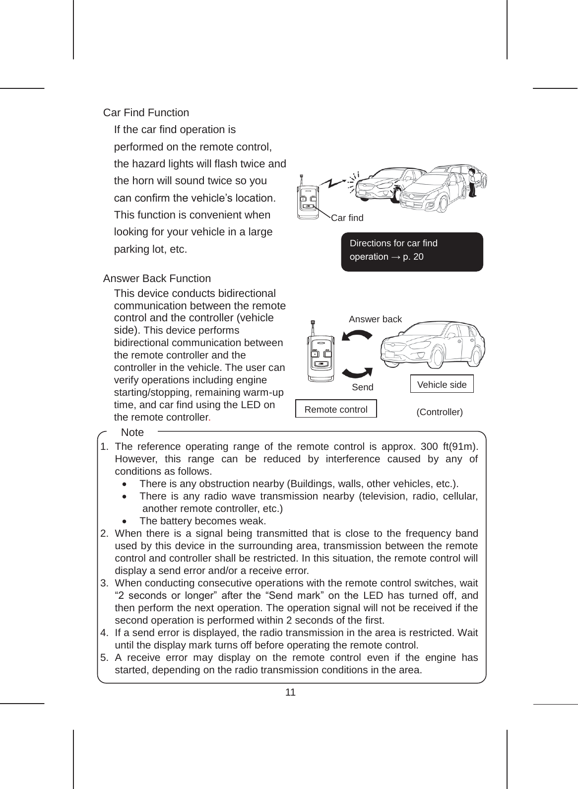 11  Car Find Function If the car find operation is performed on the remote control, the hazard lights will flash twice and the horn will sound twice so you can confirm the vehicle’s location. This function is convenient when looking for your vehicle in a large parking lot, etc.  Answer Back Function This device conducts bidirectional communication between the remote control and the controller (vehicle side). This device performs bidirectional communication between the remote controller and the controller in the vehicle. The user can verify operations including engine starting/stopping, remaining warm-up time, and car find using the LED on the remote controller.                  Answer back Send Remote control Vehicle side (Controller)  Car find Directions for car find operation → p. 20    1. The reference operating range of the remote control is approx. 300 ft(91m). However, this range can be reduced by interference caused by any of conditions as follows. x  There is any obstruction nearby (Buildings, walls, other vehicles, etc.). x There is any radio wave transmission nearby (television, radio, cellular, another remote controller, etc.) x  The battery becomes weak. 2. When there is a signal being transmitted that is close to the frequency band used by this device in the surrounding area, transmission between the remote control and controller shall be restricted. In this situation, the remote control will display a send error and/or a receive error. 3. When conducting consecutive operations with the remote control switches, wait “2 seconds or longer” after the “Send mark” on the LED has turned off, and then perform the next operation. The operation signal will not be received if the second operation is performed within 2 seconds of the first.   4.  If a send error is displayed, the radio transmission in the area is restricted. Wait until the display mark turns off before operating the remote control. 5. A receive error may display on the remote control even if the engine has started, depending on the radio transmission conditions in the area. Note 