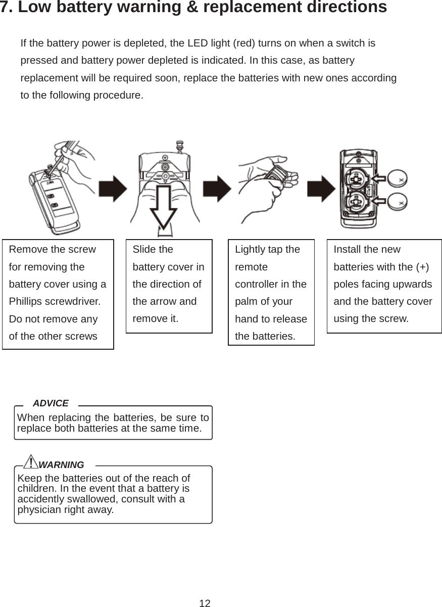 12 7. Low battery warning &amp; replacement directions                     Keep the batteries out of the reach of children. In the event that a battery is accidently swallowed, consult with a physician right away. WARNING If the battery power is depleted, the LED light (red) turns on when a switch is pressed and battery power depleted is indicated. In this case, as battery replacement will be required soon, replace the batteries with new ones according to the following procedure.Remove the screw for removing the battery cover using a Phillips screwdriver. Do not remove any of the other screwsSlide the battery cover in the direction of the arrow and remove it.Lightly tap the remote controller in the palm of your hand to release the batteries.Install the new batteries with the (+) poles facing upwards and the battery cover using the screw.When replacing the batteries, be sure to replace both batteries at the same time. ADVICE 