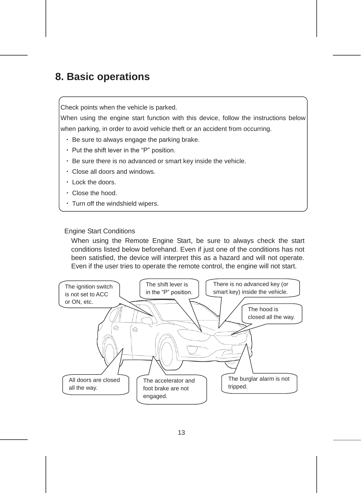 13  8. Basic operations              Engine Start Conditions When using the Remote Engine Start, be sure to always check the start conditions listed below beforehand. Even if just one of the conditions has not been satisfied, the device will interpret this as a hazard and will not operate. Even if the user tries to operate the remote control, the engine will not start.               The hood is closed all the way. The burglar alarm is not tripped. There is no advanced key (or smart key) inside the vehicle. All doors are closed all the way. The accelerator and foot brake are not engaged. The ignition switch is not set to ACC or ON, etc. The shift lever is in the “P” position. Check points when the vehicle is parked. When using the engine start function with this device, follow the instructions below when parking, in order to avoid vehicle theft or an accident from occurring. ࣭Be sure to always engage the parking brake. ࣭Put the shift lever in the “P” position. ࣭Be sure there is no advanced or smart key inside the vehicle. ࣭Close all doors and windows. ࣭Lock the doors. ࣭Close the hood. ࣭Turn off the windshield wipers. 