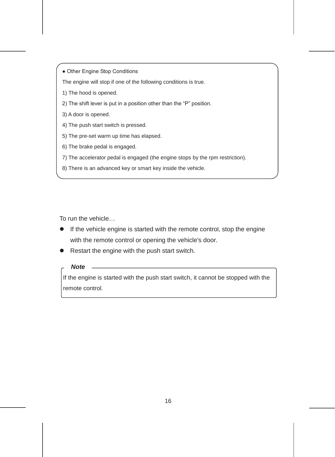 16                To run the vehicle… z  If the vehicle engine is started with the remote control, stop the engine with the remote control or opening the vehicle&apos;s door. z  Restart the engine with the push start switch.         ● Other Engine Stop Conditions The engine will stop if one of the following conditions is true. 1) The hood is opened. 2) The shift lever is put in a position other than the “P” position. 3) A door is opened. 4) The push start switch is pressed. 5) The pre-set warm up time has elapsed. 6) The brake pedal is engaged. 7) The accelerator pedal is engaged (the engine stops by the rpm restriction). 8) There is an advanced key or smart key inside the vehicle. If the engine is started with the push start switch, it cannot be stopped with the remote control. Note 