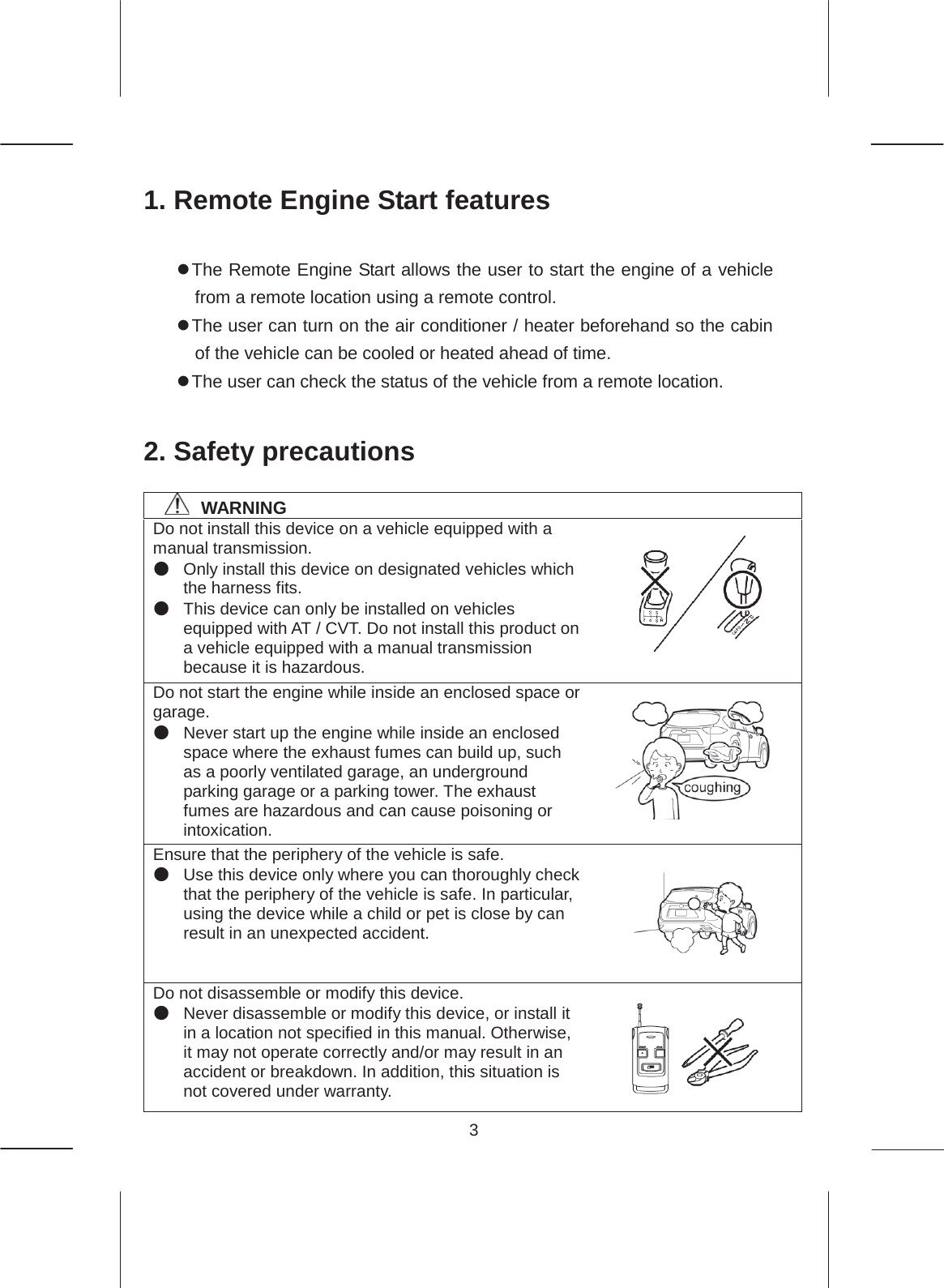 3  1. Remote Engine Start features  z The Remote Engine Start allows the user to start the engine of a vehicle from a remote location using a remote control. z The user can turn on the air conditioner / heater beforehand so the cabin of the vehicle can be cooled or heated ahead of time. z The user can check the status of the vehicle from a remote location.  2. Safety precautions  㻌㻌㻌㻌WARNING Do not install this device on a vehicle equipped with a manual transmission. ە Only install this device on designated vehicles which the harness fits. ە This device can only be installed on vehicles equipped with AT / CVT. Do not install this product on a vehicle equipped with a manual transmission because it is hazardous. Do not start the engine while inside an enclosed space or garage. ە Never start up the engine while inside an enclosed space where the exhaust fumes can build up, such as a poorly ventilated garage, an underground parking garage or a parking tower. The exhaust fumes are hazardous and can cause poisoning or intoxication. Ensure that the periphery of the vehicle is safe. ە Use this device only where you can thoroughly check that the periphery of the vehicle is safe. In particular, using the device while a child or pet is close by can result in an unexpected accident. Do not disassemble or modify this device. ە Never disassemble or modify this device, or install it in a location not specified in this manual. Otherwise, it may not operate correctly and/or may result in an accident or breakdown. In addition, this situation is not covered under warranty.       