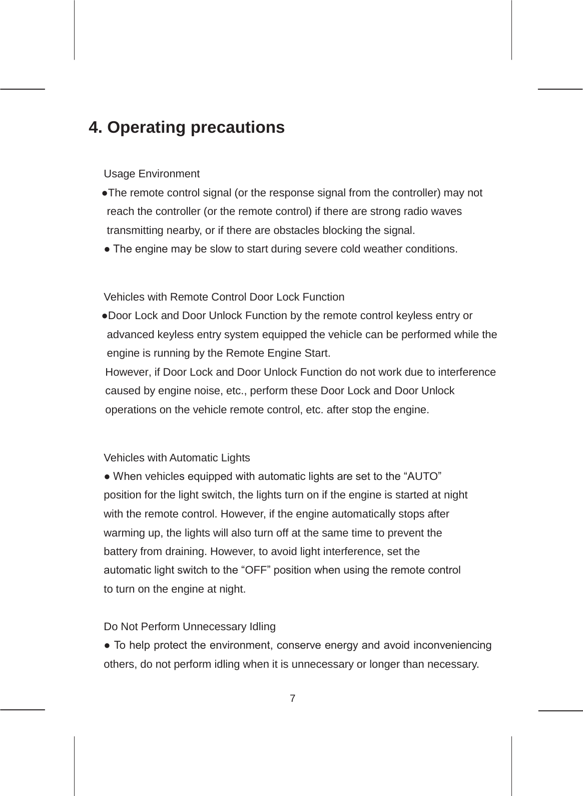7  4. Operating precautions  Usage Environment ●The remote control signal (or the response signal from the controller) may not reach the controller (or the remote control) if there are strong radio waves transmitting nearby, or if there are obstacles blocking the signal. ● The engine may be slow to start during severe cold weather conditions.   Vehicles with Remote Control Door Lock Function ●Door Lock and Door Unlock Function by the remote control keyless entry or advanced keyless entry system equipped the vehicle can be performed while the engine is running by the Remote Engine Start. However, if Door Lock and Door Unlock Function do not work due to interference caused by engine noise, etc., perform these Door Lock and Door Unlock operations on the vehicle remote control, etc. after stop the engine.   Vehicles with Automatic Lights ● When vehicles equipped with automatic lights are set to the “AUTO” position for the light switch, the lights turn on if the engine is started at night with the remote control. However, if the engine automatically stops after warming up, the lights will also turn off at the same time to prevent the battery from draining. However, to avoid light interference, set the automatic light switch to the “OFF” position when using the remote control to turn on the engine at night.  Do Not Perform Unnecessary Idling ● To help protect the environment, conserve energy and avoid inconveniencing others, do not perform idling when it is unnecessary or longer than necessary. 