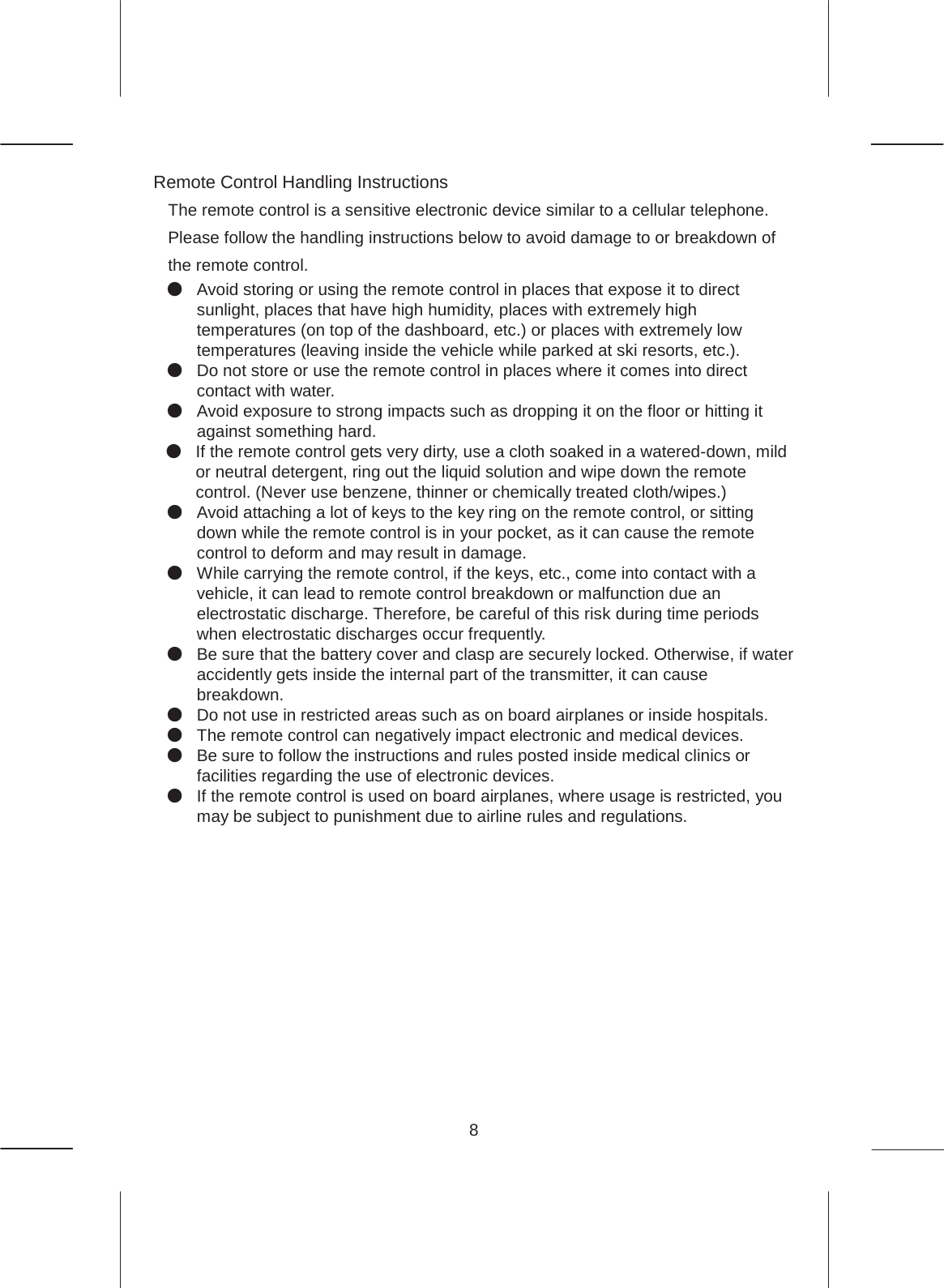 8  Remote Control Handling Instructions The remote control is a sensitive electronic device similar to a cellular telephone.   Please follow the handling instructions below to avoid damage to or breakdown of the remote control. ە Avoid storing or using the remote control in places that expose it to direct sunlight, places that have high humidity, places with extremely high temperatures (on top of the dashboard, etc.) or places with extremely low temperatures (leaving inside the vehicle while parked at ski resorts, etc.). ە Do not store or use the remote control in places where it comes into direct contact with water. ە Avoid exposure to strong impacts such as dropping it on the floor or hitting it against something hard.   ە If the remote control gets very dirty, use a cloth soaked in a watered-down, mild or neutral detergent, ring out the liquid solution and wipe down the remote control. (Never use benzene, thinner or chemically treated cloth/wipes.) ە Avoid attaching a lot of keys to the key ring on the remote control, or sitting down while the remote control is in your pocket, as it can cause the remote control to deform and may result in damage. ە While carrying the remote control, if the keys, etc., come into contact with a vehicle, it can lead to remote control breakdown or malfunction due an electrostatic discharge. Therefore, be careful of this risk during time periods when electrostatic discharges occur frequently. ە Be sure that the battery cover and clasp are securely locked. Otherwise, if water accidently gets inside the internal part of the transmitter, it can cause breakdown.  ە Do not use in restricted areas such as on board airplanes or inside hospitals. ە The remote control can negatively impact electronic and medical devices. ە Be sure to follow the instructions and rules posted inside medical clinics or facilities regarding the use of electronic devices. ە If the remote control is used on board airplanes, where usage is restricted, you may be subject to punishment due to airline rules and regulations.       x  Depending on the surroundings and how the remote control is held, the minimum distance required for the signal transmission varies. Generally, if the remote control is directed toward the vehicle when transmitting the signal, it should successfully transmit from far away. ADVICE 
