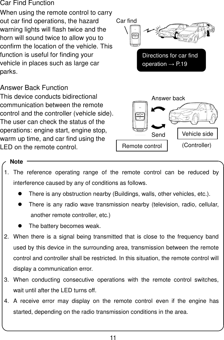 11 Car Find Function When using the remote control to carry out car find operations, the hazard warning lights will flash twice and the horn will sound twice to allow you to confirm the location of the vehicle. This function is useful for finding your vehicle in places such as large car parks.  Answer Back Function This device conducts bidirectional communication between the remote control and the controller (vehicle side).   The user can check the status of the operations: engine start, engine stop, warm up time, and car find using the LED on the remote control.               Car find Answer back Send Remote control Vehicle side (Controller) Directions for car find operation → P.19 1.  The  reference  operating  range  of  the  remote  control  can  be  reduced  by interference caused by any of conditions as follows.   There is any obstruction nearby (Buildings, walls, other vehicles, etc.).   There is any radio wave transmission nearby (television, radio, cellular, another remote controller, etc.)   The battery becomes weak. 2.  When there is a signal being transmitted that is close to the frequency band used by this device in the surrounding area, transmission between the remote control and controller shall be restricted. In this situation, the remote control will display a communication error. 3.  When  conducting  consecutive  operations  with  the  remote  control  switches, wait until after the LED turns off. 4.  A  receive  error  may  display  on  the  remote  control  even  if  the  engine  has started, depending on the radio transmission conditions in the area.  Note 