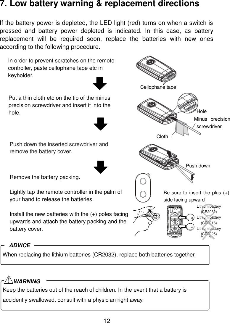 12 7. Low battery warning &amp; replacement directions  If the battery power is depleted, the LED light (red) turns on when a switch is pressed  and  battery  power  depleted  is  indicated.  In  this  case,  as  battery replacement  will  be  required  soon,  replace  the  batteries  with  new  ones according to the following procedure.                           Put a thin cloth etc on the tip of the minus precision screwdriver and insert it into the hole. Push down the inserted screwdriver and remove the battery cover. Keep the batteries out of the reach of children. In the event that a battery is accidently swallowed, consult with a physician right away. WARNING In order to prevent scratches on the remote controller, paste cellophane tape etc in keyholder.  Cellophane tape  Hole Minus  precision screwdriver  Cloth  Push down When replacing the lithium batteries (CR2032), replace both batteries together. ADVICE  Lithium battery (CR2032) Lithium battery (CR2016) Lithium battery (CR2025) Be sure to insert the plus (+) side facing upward Remove the battery packing.  Lightly tap the remote controller in the palm of your hand to release the batteries.  Install the new batteries with the (+) poles facing upwards and attach the battery packing and the battery cover.  