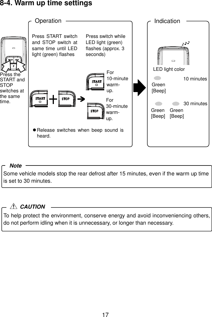 17 8-4. Warm up time settings  .                      Press START switch and  STOP  switch  at same time until LED light (green) flashes Press switch while LED light (green) flashes (approx. 3 seconds) For 10-minute warm- up. Operation Indication  Release  switches  when  beep  sound  is heard. LED light color 10 minutes 30 minutes Green [Beep] Green [Beep] Green [Beep] For 30-minute warm- up. Press the START and STOP switches at the same time. Some vehicle models stop the rear defrost after 15 minutes, even if the warm up time is set to 30 minutes. Note To help protect the environment, conserve energy and avoid inconveniencing others, do not perform idling when it is unnecessary, or longer than necessary.  CAUTION 