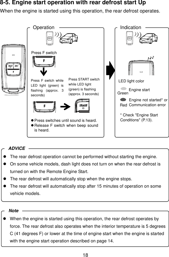 18   8-5. Engine start operation with rear defrost start Up When the engine is started using this operation, the rear defrost operates.                 Green Red Press F switch Operation Indication Press START switch while LED light (green) is flashing (approx. 3 seconds)  Press switches until sound is heard.  Release F switch when beep sound is heard. LED light color Engine start Engine not started* or Communication error * Check &quot;Engine Start Conditions&quot; (P.13). Press  F switch  while LED  light  (green)  is flashing  (approx.  3 seconds)   When the engine is started using this operation, the rear defrost operates by force. The rear defrost also operates when the interior temperature is 5 degrees C (41 degrees F) or lower at the time of engine start when the engine is started with the engine start operation described on page 14. Note   The rear defrost operation cannot be performed without starting the engine.   On some vehicle models, dash light does not turn on when the rear defrost is turned on with the Remote Engine Start.   The rear defrost will automatically stop when the engine stops.   The rear defrost will automatically stop after 15 minutes of operation on some vehicle models. ADVICE 