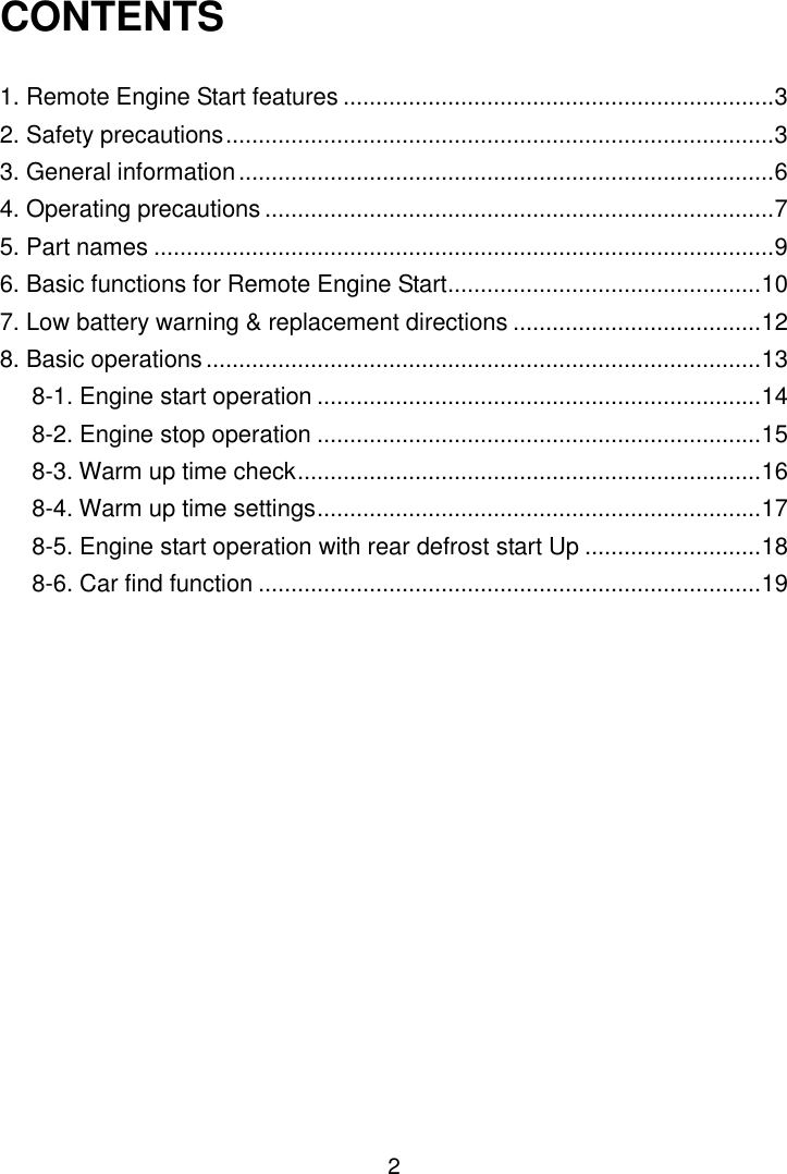 2 CONTENTS  1. Remote Engine Start features .................................................................. 3 2. Safety precautions .................................................................................... 3 3. General information .................................................................................. 6 4. Operating precautions .............................................................................. 7 5. Part names ............................................................................................... 9 6. Basic functions for Remote Engine Start ................................................ 10 7. Low battery warning &amp; replacement directions ...................................... 12 8. Basic operations ..................................................................................... 13 8-1. Engine start operation .................................................................... 14 8-2. Engine stop operation .................................................................... 15 8-3. Warm up time check ....................................................................... 16 8-4. Warm up time settings .................................................................... 17 8-5. Engine start operation with rear defrost start Up ........................... 18 8-6. Car find function ............................................................................. 19 9. Troubleshooting ...................................................................................... 20 10. Servicing ............................................................................................... 24 11. Specifications ........................................................................................ 24      