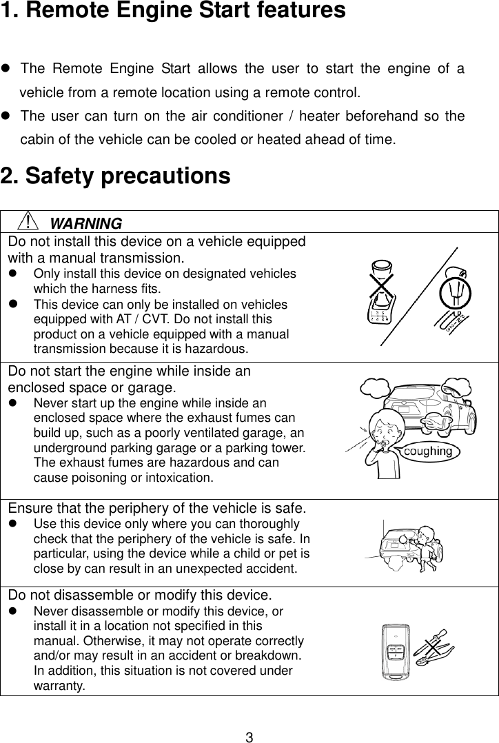 3 1. Remote Engine Start features    The  Remote  Engine  Start  allows  the  user  to  start  the  engine  of  a vehicle from a remote location using a remote control.   The user can turn on the air conditioner / heater beforehand so the cabin of the vehicle can be cooled or heated ahead of time. 2. Safety precautions      WARNING Do not install this device on a vehicle equipped with a manual transmission.   Only install this device on designated vehicles which the harness fits.  This device can only be installed on vehicles equipped with AT / CVT. Do not install this product on a vehicle equipped with a manual transmission because it is hazardous. Do not start the engine while inside an enclosed space or garage.   Never start up the engine while inside an enclosed space where the exhaust fumes can build up, such as a poorly ventilated garage, an underground parking garage or a parking tower. The exhaust fumes are hazardous and can cause poisoning or intoxication. Ensure that the periphery of the vehicle is safe.   Use this device only where you can thoroughly check that the periphery of the vehicle is safe. In particular, using the device while a child or pet is close by can result in an unexpected accident. Do not disassemble or modify this device.   Never disassemble or modify this device, or install it in a location not specified in this manual. Otherwise, it may not operate correctly and/or may result in an accident or breakdown. In addition, this situation is not covered under warranty.      