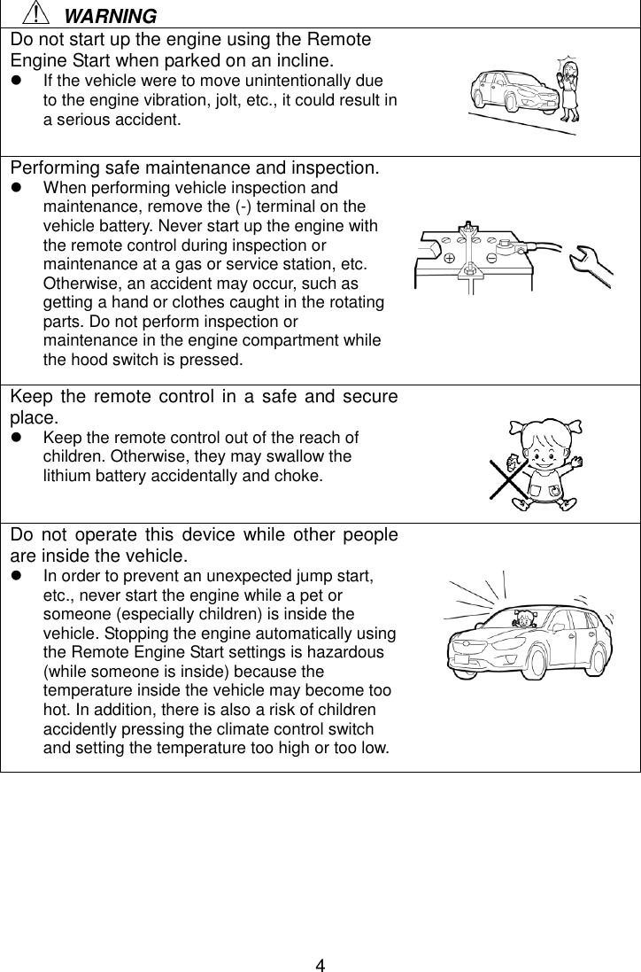 4     WARNING Do not start up the engine using the Remote Engine Start when parked on an incline.   If the vehicle were to move unintentionally due to the engine vibration, jolt, etc., it could result in a serious accident. Performing safe maintenance and inspection.   When performing vehicle inspection and maintenance, remove the (-) terminal on the vehicle battery. Never start up the engine with the remote control during inspection or maintenance at a gas or service station, etc. Otherwise, an accident may occur, such as getting a hand or clothes caught in the rotating parts. Do not perform inspection or maintenance in the engine compartment while the hood switch is pressed. Keep the remote  control in a  safe and secure place.   Keep the remote control out of the reach of children. Otherwise, they may swallow the lithium battery accidentally and choke. Do not  operate this  device  while  other people are inside the vehicle.   In order to prevent an unexpected jump start, etc., never start the engine while a pet or someone (especially children) is inside the vehicle. Stopping the engine automatically using the Remote Engine Start settings is hazardous (while someone is inside) because the temperature inside the vehicle may become too hot. In addition, there is also a risk of children accidently pressing the climate control switch and setting the temperature too high or too low.     