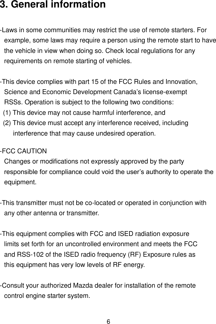 6 3. General information  -Laws in some communities may restrict the use of remote starters. For example, some laws may require a person using the remote start to have the vehicle in view when doing so. Check local regulations for any requirements on remote starting of vehicles.  -This device complies with part 15 of the FCC Rules and Innovation, Science and Economic Development Canada’s license-exempt RSSs. Operation is subject to the following two conditions:   (1) This device may not cause harmful interference, and   (2) This device must accept any interference received, including interference that may cause undesired operation.  -FCC CAUTION Changes or modifications not expressly approved by the party responsible for compliance could void the user’s authority to operate the equipment.  -This transmitter must not be co-located or operated in conjunction with any other antenna or transmitter.  -This equipment complies with FCC and ISED radiation exposure limits set forth for an uncontrolled environment and meets the FCC and RSS-102 of the ISED radio frequency (RF) Exposure rules as this equipment has very low levels of RF energy.  -Consult your authorized Mazda dealer for installation of the remote control engine starter system.  