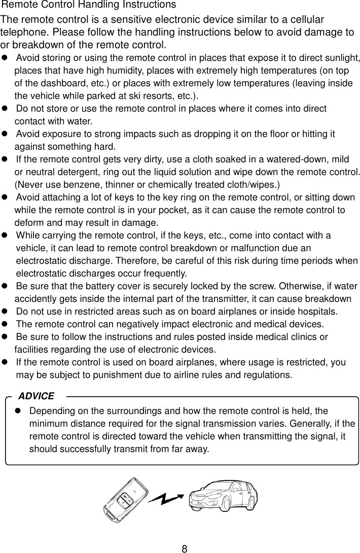 8 Remote Control Handling Instructions The remote control is a sensitive electronic device similar to a cellular telephone. Please follow the handling instructions below to avoid damage to or breakdown of the remote control.   Avoid storing or using the remote control in places that expose it to direct sunlight, places that have high humidity, places with extremely high temperatures (on top of the dashboard, etc.) or places with extremely low temperatures (leaving inside the vehicle while parked at ski resorts, etc.).   Do not store or use the remote control in places where it comes into direct contact with water.   Avoid exposure to strong impacts such as dropping it on the floor or hitting it against something hard.     If the remote control gets very dirty, use a cloth soaked in a watered-down, mild or neutral detergent, ring out the liquid solution and wipe down the remote control. (Never use benzene, thinner or chemically treated cloth/wipes.)   Avoid attaching a lot of keys to the key ring on the remote control, or sitting down while the remote control is in your pocket, as it can cause the remote control to deform and may result in damage.   While carrying the remote control, if the keys, etc., come into contact with a vehicle, it can lead to remote control breakdown or malfunction due an electrostatic discharge. Therefore, be careful of this risk during time periods when electrostatic discharges occur frequently.   Be sure that the battery cover is securely locked by the screw. Otherwise, if water accidently gets inside the internal part of the transmitter, it can cause breakdown   Do not use in restricted areas such as on board airplanes or inside hospitals.   The remote control can negatively impact electronic and medical devices.   Be sure to follow the instructions and rules posted inside medical clinics or facilities regarding the use of electronic devices.   If the remote control is used on board airplanes, where usage is restricted, you may be subject to punishment due to airline rules and regulations.         Depending on the surroundings and how the remote control is held, the minimum distance required for the signal transmission varies. Generally, if the remote control is directed toward the vehicle when transmitting the signal, it should successfully transmit from far away. ADVICE 