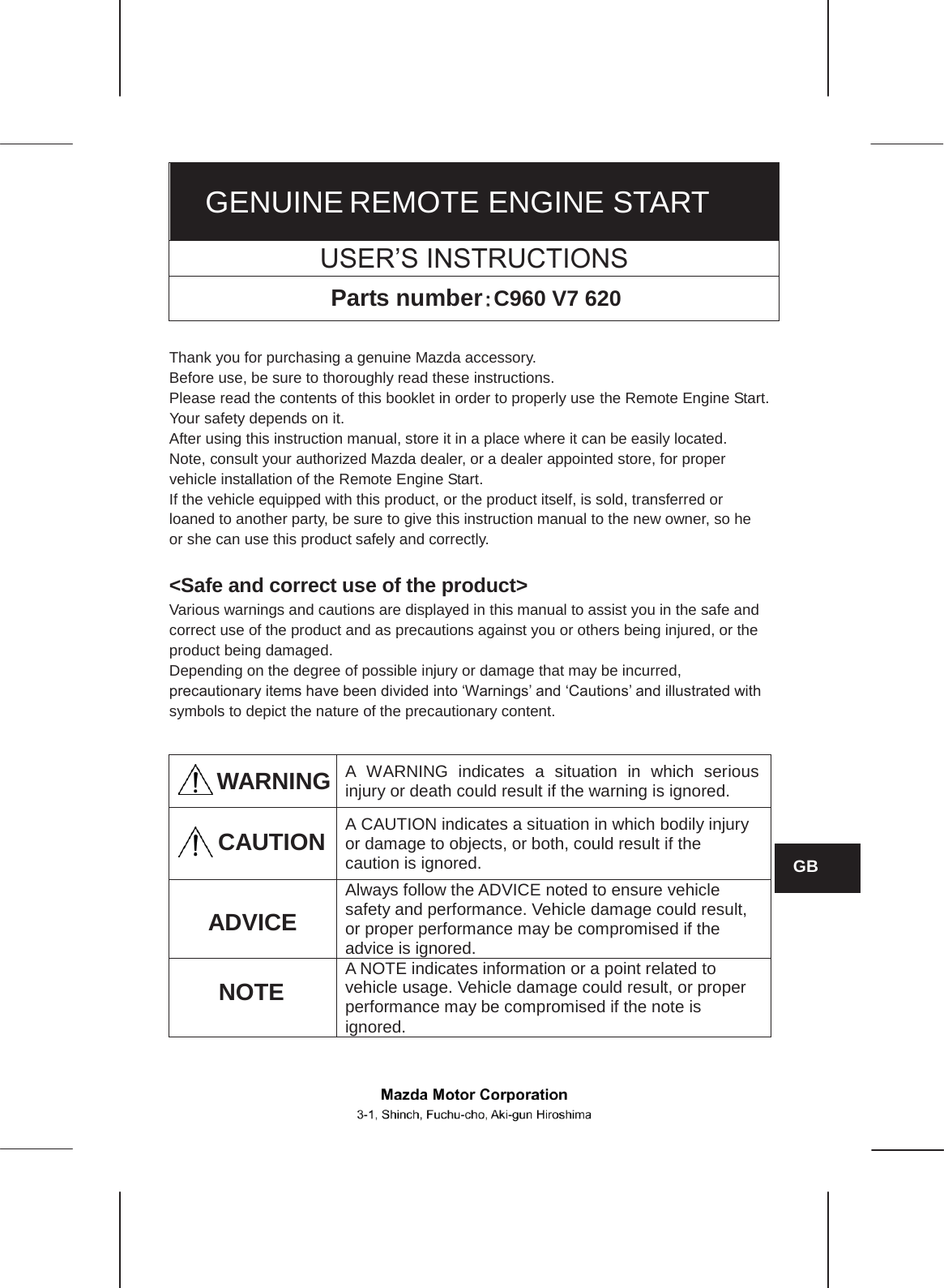  GENUINE REMOTE ENGINE START USER’S INSTRUCTIONS Parts number䠖䠖C960 V7 620  Thank you for purchasing a genuine Mazda accessory. Before use, be sure to thoroughly read these instructions. Please read the contents of this booklet in order to properly use the Remote Engine Start. Your safety depends on it. After using this instruction manual, store it in a place where it can be easily located. Note, consult your authorized Mazda dealer, or a dealer appointed store, for proper vehicle installation of the Remote Engine Start. If the vehicle equipped with this product, or the product itself, is sold, transferred or loaned to another party, be sure to give this instruction manual to the new owner, so he or she can use this product safely and correctly.  &lt;Safe and correct use of the product&gt; Various warnings and cautions are displayed in this manual to assist you in the safe and correct use of the product and as precautions against you or others being injured, or the product being damaged. Depending on the degree of possible injury or damage that may be incurred, precautionary items have been divided into ‘Warnings’ and ‘Cautions’ and illustrated with symbols to depict the nature of the precautionary content.  WARNING A WARNING indicates a situation in which serious injury or death could result if the warning is ignored.  A CAUTION indicates a situation in which bodily injury or damage to objects, or both, could result if the caution is ignored.  Always follow the ADVICE noted to ensure vehicle safety and performance. Vehicle damage could result, or proper performance may be compromised if the advice is ignored.  A NOTE indicates information or a point related to vehicle usage. Vehicle damage could result, or proper performance may be compromised if the note is ignored.   ADVICE GB CAUTION NOTE  No.:ZZ092-00640-00 