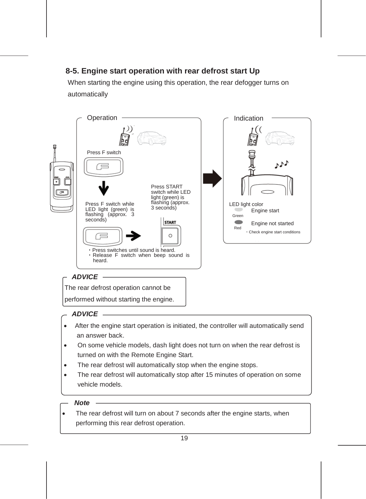 19  8-5. Engine start operation with rear defrost start Up When starting the engine using this operation, the rear defogger turns on automatically       Press F switch Operation Indication Press START switch while LED light (green) is flashing (approx. 3 seconds) ࣭Press switches until sound is heard. ࣭Release F switch when beep sound is heard.  LED light color Engine start Engine not started ࣭Check engine start conditions Press F switch while LED light (green) is flashing (approx. 3 seconds) The rear defrost operation cannot be performed without starting the engine. ADVICE x After the engine start operation is initiated, the controller will automatically send an answer back. x On some vehicle models, dash light does not turn on when the rear defrost is turned on with the Remote Engine Start. x The rear defrost will automatically stop when the engine stops. x The rear defrost will automatically stop after 15 minutes of operation on some vehicle models. ADVICE x The rear defrost will turn on about 7 seconds after the engine starts, when performing this rear defrost operation. Note Green Red 
