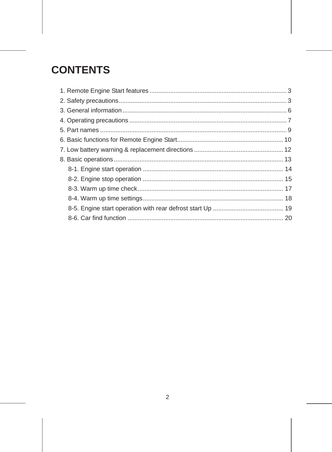 2  CONTENTS  1. Remote Engine Start features ................................................................................ 3 2. Safety precautions .................................................................................................. 3 3. General information ................................................................................................ 6 4. Operating precautions ............................................................................................ 7 5. Part names ............................................................................................................. 9 6. Basic functions for Remote Engine Start .............................................................. 10 7. Low battery warning &amp; replacement directions .................................................... 12 8. Basic operations ................................................................................................... 13 8-1. Engine start operation .................................................................................. 14 8-2. Engine stop operation .................................................................................. 15 8-3. Warm up time check ..................................................................................... 17 8-4. Warm up time settings .................................................................................. 18 8-5. Engine start operation with rear defrost start Up ......................................... 19 8-6. Car find function ........................................................................................... 20 9. Troubleshooting .................................................................................................... 21 10. Servicing ............................................................................................................. 25 11. Specifications ...................................................................................................... 26      