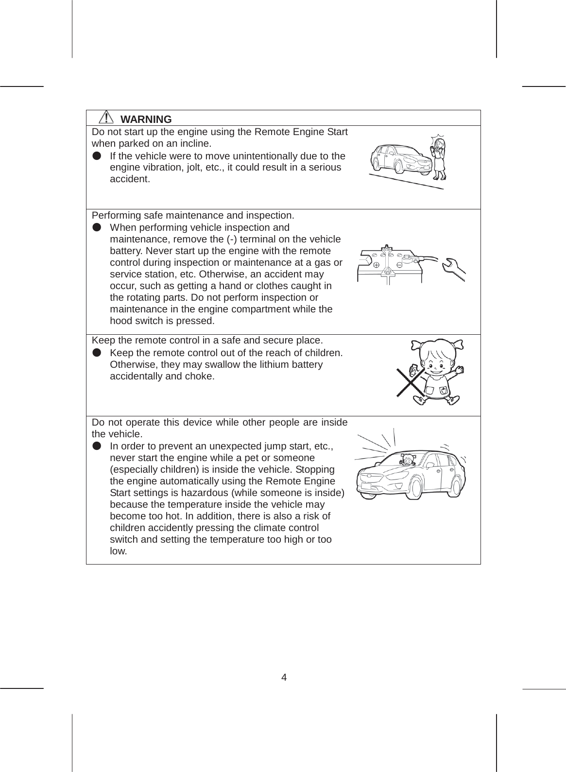 4   㻌㻌㻌㻌WARNING Do not start up the engine using the Remote Engine Start when parked on an incline. ە If the vehicle were to move unintentionally due to the engine vibration, jolt, etc., it could result in a serious accident. Performing safe maintenance and inspection. ە When performing vehicle inspection and maintenance, remove the (-) terminal on the vehicle battery. Never start up the engine with the remote control during inspection or maintenance at a gas or service station, etc. Otherwise, an accident may occur, such as getting a hand or clothes caught in the rotating parts. Do not perform inspection or maintenance in the engine compartment while the hood switch is pressed. Keep the remote control in a safe and secure place. ە Keep the remote control out of the reach of children. Otherwise, they may swallow the lithium battery accidentally and choke. Do not operate this device while other people are inside the vehicle. ە In order to prevent an unexpected jump start, etc., never start the engine while a pet or someone (especially children) is inside the vehicle. Stopping the engine automatically using the Remote Engine Start settings is hazardous (while someone is inside) because the temperature inside the vehicle may become too hot. In addition, there is also a risk of children accidently pressing the climate control switch and setting the temperature too high or too low.     