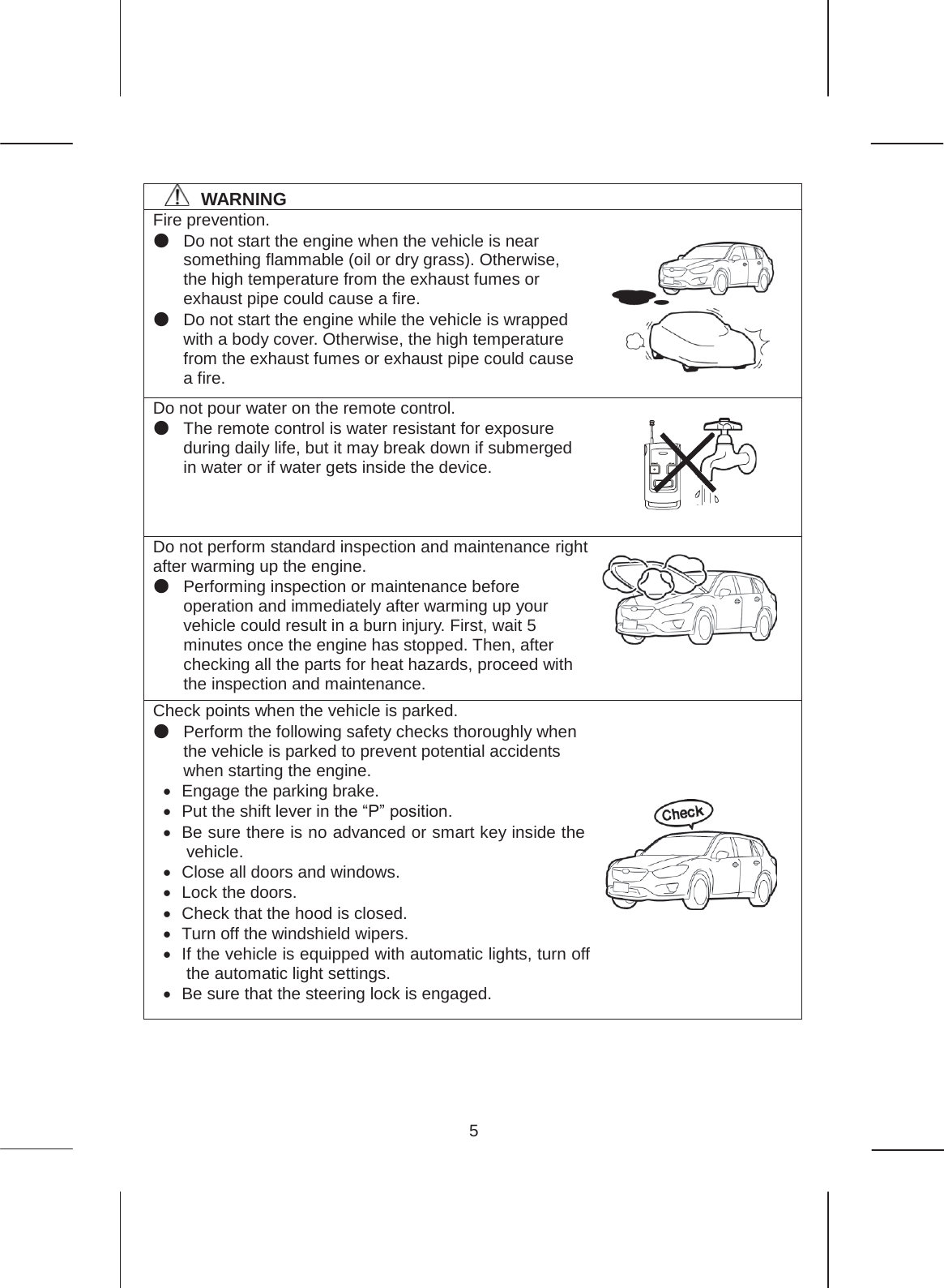 5   㻌㻌㻌㻌WARNING Fire prevention.   ە Do not start the engine when the vehicle is near something flammable (oil or dry grass). Otherwise, the high temperature from the exhaust fumes or exhaust pipe could cause a fire. ە Do not start the engine while the vehicle is wrapped with a body cover. Otherwise, the high temperature from the exhaust fumes or exhaust pipe could cause a fire. Do not pour water on the remote control. ە The remote control is water resistant for exposure during daily life, but it may break down if submerged in water or if water gets inside the device. Do not perform standard inspection and maintenance right after warming up the engine. ە Performing inspection or maintenance before operation and immediately after warming up your vehicle could result in a burn injury. First, wait 5 minutes once the engine has stopped. Then, after checking all the parts for heat hazards, proceed with the inspection and maintenance. Check points when the vehicle is parked. ە Perform the following safety checks thoroughly when the vehicle is parked to prevent potential accidents when starting the engine. x Engage the parking brake. x  Put the shift lever in the “P” position. x  Be sure there is no advanced or smart key inside the vehicle. x  Close all doors and windows. x  Lock the doors. x  Check that the hood is closed. x  Turn off the windshield wipers. x  If the vehicle is equipped with automatic lights, turn off the automatic light settings. x  Be sure that the steering lock is engaged.         