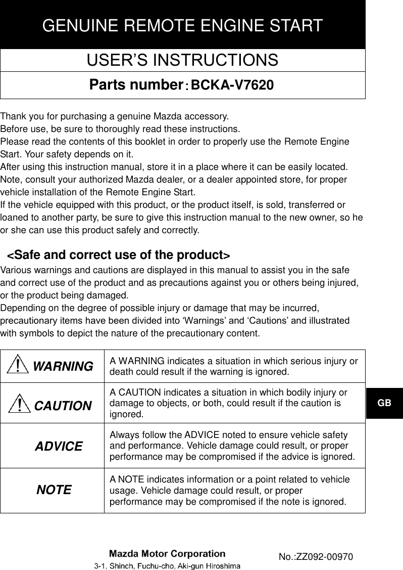 GENUINE REMOTE ENGINE START USER’S INSTRUCTIONS Parts number：BCKA-V7620  Thank you for purchasing a genuine Mazda accessory. Before use, be sure to thoroughly read these instructions. Please read the contents of this booklet in order to properly use the Remote Engine Start. Your safety depends on it. After using this instruction manual, store it in a place where it can be easily located. Note, consult your authorized Mazda dealer, or a dealer appointed store, for proper vehicle installation of the Remote Engine Start. If the vehicle equipped with this product, or the product itself, is sold, transferred or loaned to another party, be sure to give this instruction manual to the new owner, so he or she can use this product safely and correctly.  &lt;Safe and correct use of the product&gt; Various warnings and cautions are displayed in this manual to assist you in the safe and correct use of the product and as precautions against you or others being injured, or the product being damaged. Depending on the degree of possible injury or damage that may be incurred, precautionary items have been divided into ‘Warnings’ and ‘Cautions’ and illustrated with symbols to depict the nature of the precautionary content.  WARNING A WARNING indicates a situation in which serious injury or death could result if the warning is ignored.  A CAUTION indicates a situation in which bodily injury or damage to objects, or both, could result if the caution is ignored.  Always follow the ADVICE noted to ensure vehicle safety and performance. Vehicle damage could result, or proper performance may be compromised if the advice is ignored.  A NOTE indicates information or a point related to vehicle usage. Vehicle damage could result, or proper performance may be compromised if the note is ignored. ADVICE   GB CAUTION NOTE  No.:ZZ092-00970 GB 