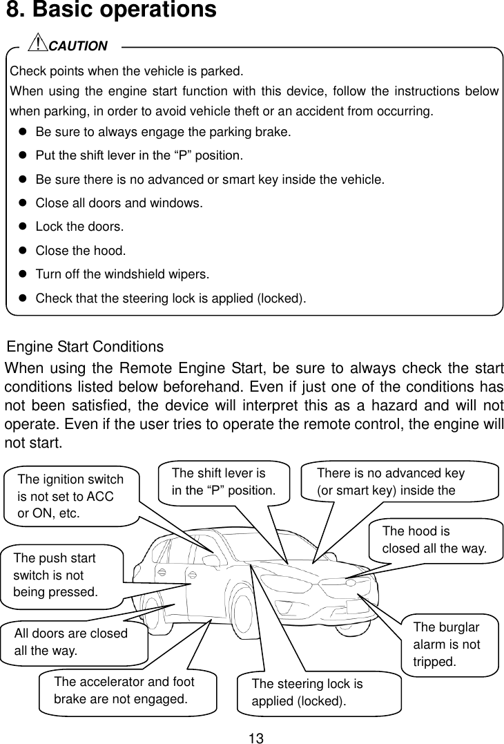 13 8. Basic operations              Engine Start Conditions When using the Remote Engine Start, be sure to always check the start conditions listed below beforehand. Even if just one of the conditions has not been satisfied, the  device will interpret this as a hazard and will  not operate. Even if the user tries to operate the remote control, the engine will not start.            Check points when the vehicle is parked. When using the engine start function with this device, follow the instructions below when parking, in order to avoid vehicle theft or an accident from occurring.   Be sure to always engage the parking brake.  Put the shift lever in the “P” position.   Be sure there is no advanced or smart key inside the vehicle.   Close all doors and windows.   Lock the doors.   Close the hood.   Turn off the windshield wipers.   Check that the steering lock is applied (locked). CAUTION  The hood is closed all the way. The burglar alarm is not tripped. There is no advanced key (or smart key) inside the vehicle. All doors are closed all the way. The accelerator and foot brake are not engaged. The ignition switch is not set to ACC or ON, etc. The shift lever is in the “P” position. The steering lock is applied (locked). The push start switch is not being pressed. 