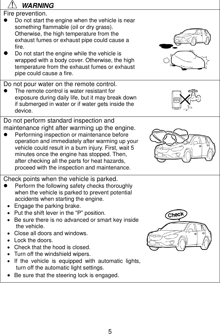 5     WARNING Fire prevention.     Do not start the engine when the vehicle is near something flammable (oil or dry grass). Otherwise, the high temperature from the exhaust fumes or exhaust pipe could cause a fire.  Do not start the engine while the vehicle is wrapped with a body cover. Otherwise, the high temperature from the exhaust fumes or exhaust pipe could cause a fire. Do not pour water on the remote control.   The remote control is water resistant for exposure during daily life, but it may break down if submerged in water or if water gets inside the device. Do not perform standard inspection and maintenance right after warming up the engine.   Performing inspection or maintenance before operation and immediately after warming up your vehicle could result in a burn injury. First, wait 5 minutes once the engine has stopped. Then, after checking all the parts for heat hazards, proceed with the inspection and maintenance. Check points when the vehicle is parked.   Perform the following safety checks thoroughly when the vehicle is parked to prevent potential accidents when starting the engine.   Engage the parking brake.   Put the shift lever in the “P” position.   Be sure there is no advanced or smart key inside the vehicle.  Close all doors and windows.   Lock the doors.   Check that the hood is closed.   Turn off the windshield wipers.   If  the  vehicle  is  equipped  with  automatic  lights, turn off the automatic light settings.  Be sure that the steering lock is engaged.      