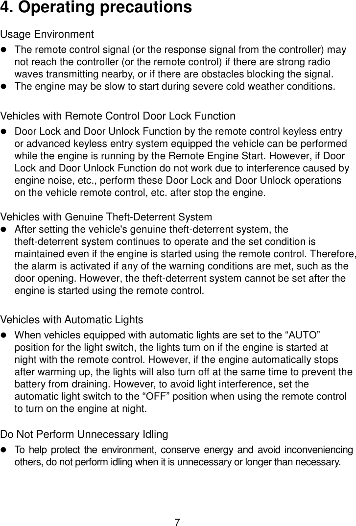 7 4. Operating precautions Usage Environment  The remote control signal (or the response signal from the controller) may not reach the controller (or the remote control) if there are strong radio waves transmitting nearby, or if there are obstacles blocking the signal.  The engine may be slow to start during severe cold weather conditions.  Vehicles with Remote Control Door Lock Function  Door Lock and Door Unlock Function by the remote control keyless entry or advanced keyless entry system equipped the vehicle can be performed while the engine is running by the Remote Engine Start. However, if Door Lock and Door Unlock Function do not work due to interference caused by engine noise, etc., perform these Door Lock and Door Unlock operations on the vehicle remote control, etc. after stop the engine.  Vehicles with Genuine Theft-Deterrent System  After setting the vehicle&apos;s genuine theft-deterrent system, the theft-deterrent system continues to operate and the set condition is maintained even if the engine is started using the remote control. Therefore, the alarm is activated if any of the warning conditions are met, such as the door opening. However, the theft-deterrent system cannot be set after the engine is started using the remote control.  Vehicles with Automatic Lights  When vehicles equipped with automatic lights are set to the “AUTO” position for the light switch, the lights turn on if the engine is started at night with the remote control. However, if the engine automatically stops after warming up, the lights will also turn off at the same time to prevent the battery from draining. However, to avoid light interference, set the automatic light switch to the “OFF” position when using the remote control to turn on the engine at night.  Do Not Perform Unnecessary Idling  To  help protect the environment, conserve energy and avoid inconveniencing others, do not perform idling when it is unnecessary or longer than necessary. 