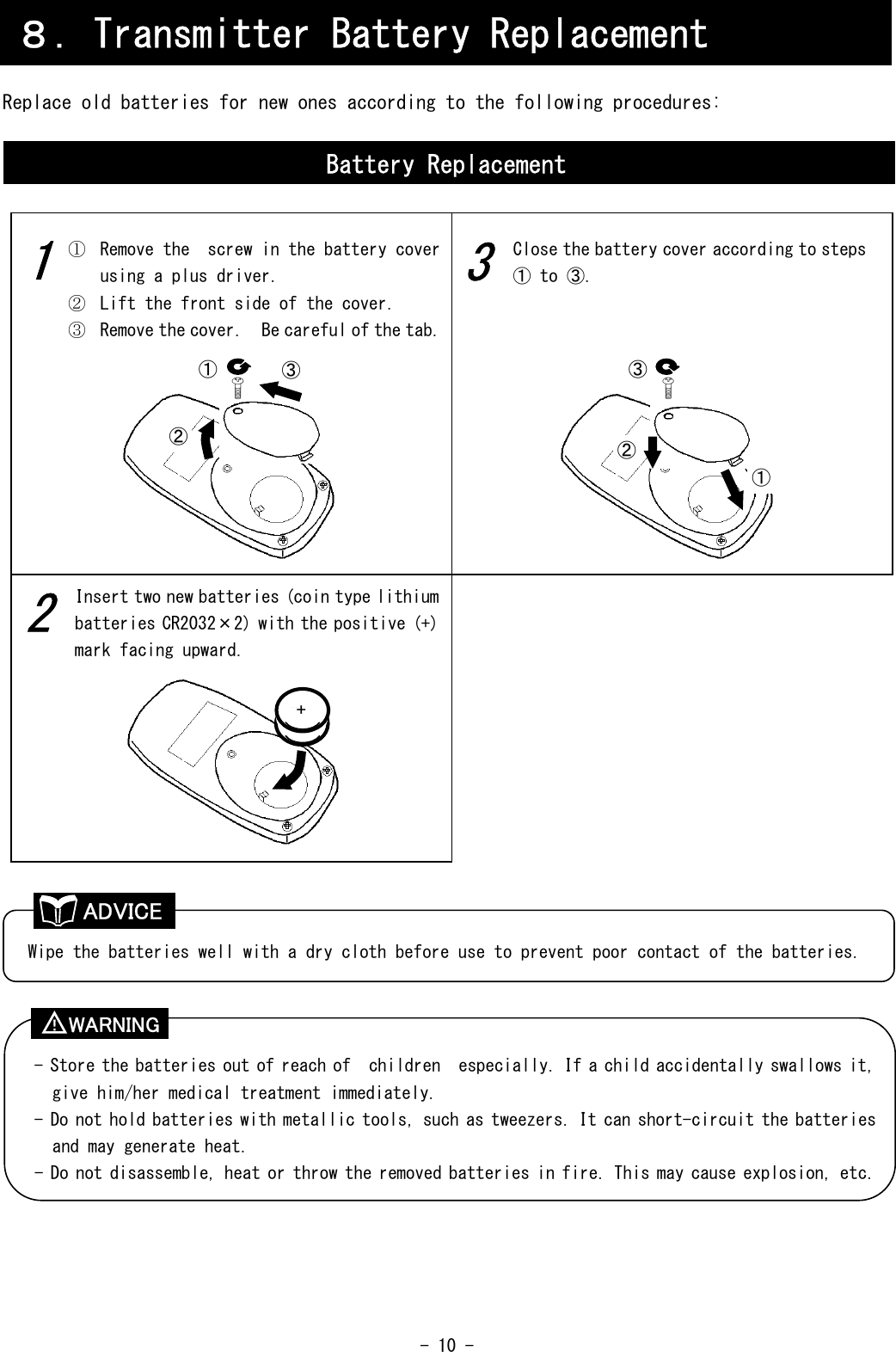  - 10 -     Replace old batteries for new ones according to the following procedures:                                             ８．Transmitter Battery Replacement Battery Replacement 3 2 1 ①  Remove the  screw in the battery cover using a plus driver. ②  Lift the front side of the cover. ③  Remove the cover.  Be careful of the tab.  Insert two new batteries (coin type lithium batteries CR2032×2) with the positive (+) mark facing upward. Close the battery cover according to steps ① to ③. Wipe the batteries well with a dry cloth before use to prevent poor contact of the batteries. - Store the batteries out of reach of  children  especially. If a child accidentally swallows it, give him/her medical treatment immediately. - Do not hold batteries with metallic tools, such as tweezers. It can short-circuit the batteries and may generate heat. - Do not disassemble, heat or throw the removed batteries in fire. This may cause explosion, etc. ② ③ ① × + ② ③ ① ADVICE WARNING ！ 