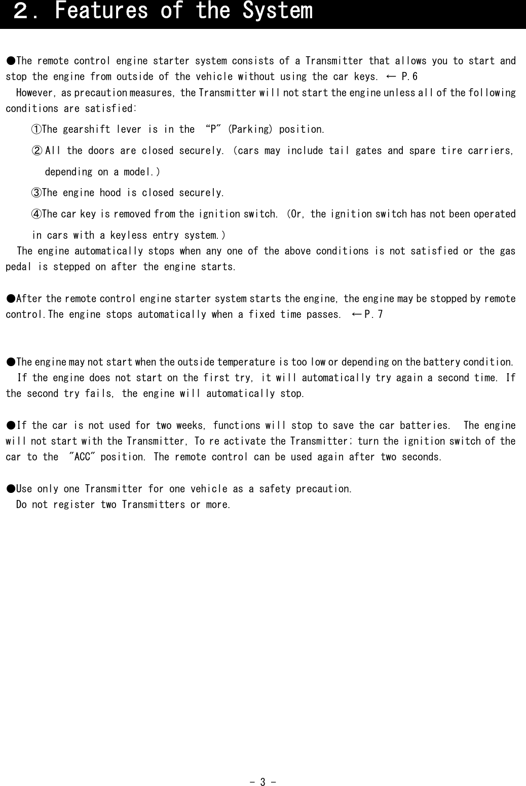  - 3 -                                             ２．Features of the System ●The remote control engine starter system consists of a Transmitter that allows you to start and stop the engine from outside of the vehicle without using the car keys. ← P.6 However, as precaution measures, the Transmitter will not start the engine unless all of the following conditions are satisfied: ①The gearshift lever is in the “P&quot; (Parking) position. ② All the doors are closed securely.（cars may include tail gates and spare tire carriers, depending on a model.） ③The engine hood is closed securely. ④The car key is removed from the ignition switch.（Or, the ignition switch has not been operated in cars with a keyless entry system.） The engine automatically stops when any one of the above conditions is not satisfied or the gas pedal is stepped on after the engine starts.  ●After the remote control engine starter system starts the engine, the engine may be stopped by remote control.The engine stops automatically when a fixed time passes.  ← P. 7   ●The engine may not start when the outside temperature is too low or depending on the battery condition. If the engine does not start on the first try, it will automatically try again a second time. If the second try fails, the engine will automatically stop.  ●If the car is not used for two weeks, functions will stop to save the car batteries.  The engine will not start with the Transmitter, To re activate the Transmitter; turn the ignition switch of the car to the  &quot;ACC&quot; position. The remote control can be used again after two seconds.  ●Use only one Transmitter for one vehicle as a safety precaution. Do not register two Transmitters or more. 