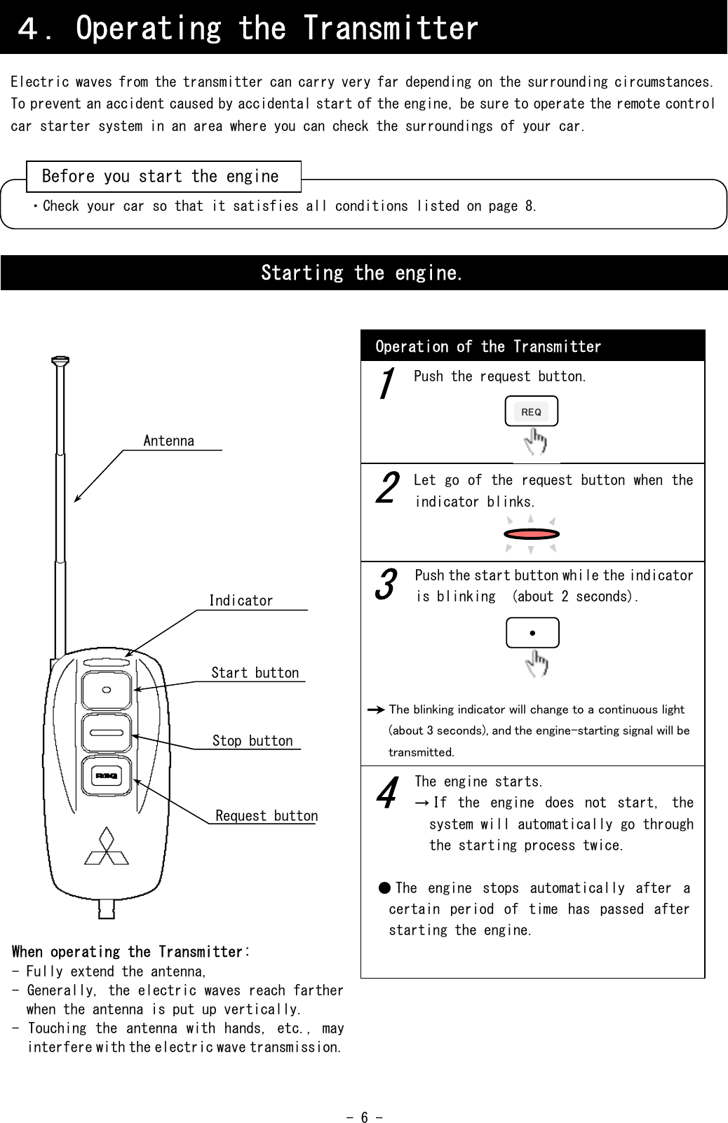  - 6 -                                                   ４．Operating the Transmitter Electric waves from the transmitter can carry very far depending on the surrounding circumstances. To prevent an accident caused by accidental start of the engine, be sure to operate the remote control car starter system in an area where you can check the surroundings of your car. ・Check your car so that it satisfies all conditions listed on page 8. Before you start the engineStarting the engine. Operation of the Transmitter When operating the Transmitter: - Fully extend the antenna, - Generally, the electric waves reach farther when the antenna is put up vertically. - Touching  the antenna with hands, etc., may interfere with the electric wave transmission. 1 2 3 4 Push the request button. Let go of the request button when the indicator blinks. Push the start button while the indicator is blinking  (about 2 seconds). The blinking indicator will change to a continuous light (about 3 seconds), and the engine-starting signal will be transmitted.    ● The  engine  stops  automatically  after  a certain  period  of  time  has  passed  after starting the engine. REQRequest button Antenna Stop button Start button Indicator The engine starts. →If  the  engine  does  not  start,  the system will automatically go through the starting process twice. 