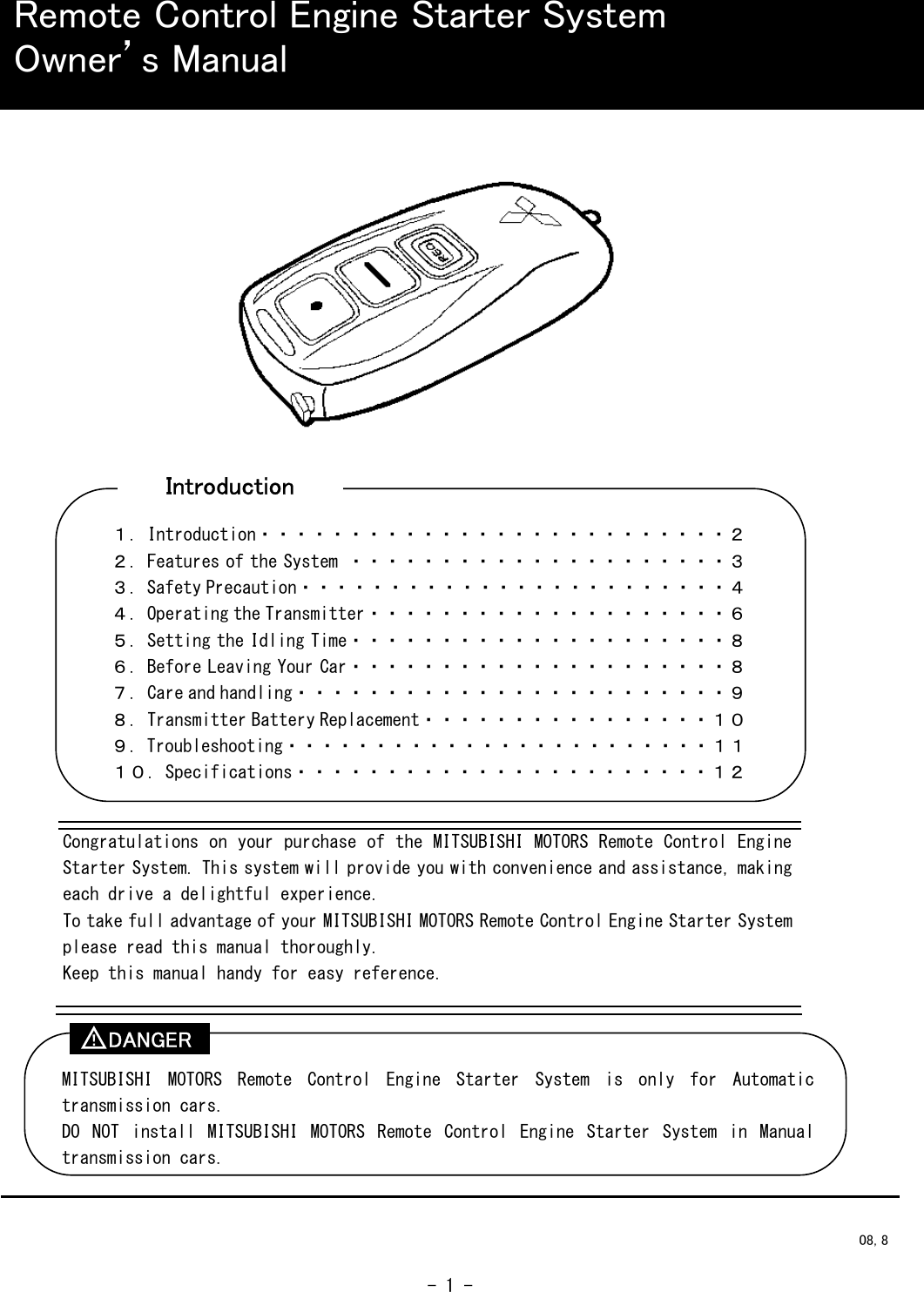  - 1 -                                                   Remote Control Engine Starter System Owner’s Manual Congratulations on your purchase of the MITSUBISHI MOTORS Remote Control Engine Starter System. This system will provide you with convenience and assistance, making each drive a delightful experience. To take full advantage of your MITSUBISHI MOTORS Remote Control Engine Starter System please read this manual thoroughly. Keep this manual handy for easy reference. １．Introduction・・・・・・・・・・・・・・・・・・・・・・・・・・２ ２．Features of the System ・・・・・・・・・・・・・・・・・・・・・３ ３．Safety Precaution・・・・・・・・・・・・・・・・・・・・・・・・４ ４．Operating the Transmitter・・・・・・・・・・・・・・・・・・・・６ ５．Setting the Idling Time・・・・・・・・・・・・・・・・・・・・・８ ６．Before Leaving Your Car・・・・・・・・・・・・・・・・・・・・・８ ７．Care and handling・・・・・・・・・・・・・・・・・・・・・・・・９ ８．Transmitter Battery Replacement・・・・・・・・・・・・・・・・１０ ９．Troubleshooting・・・・・・・・・・・・・・・・・・・・・・・・１１ １０．Specifications・・・・・・・・・・・・・・・・・・・・・・・１２ MITSUBISHI  MOTORS  Remote  Control  Engine  Starter  System  is  only  for  Automatic transmission cars. DO  NOT  install  MITSUBISHI  MOTORS  Remote  Control  Engine  Starter  System  in  Manual transmission cars. DANGER ！  08, 8 Introduction 