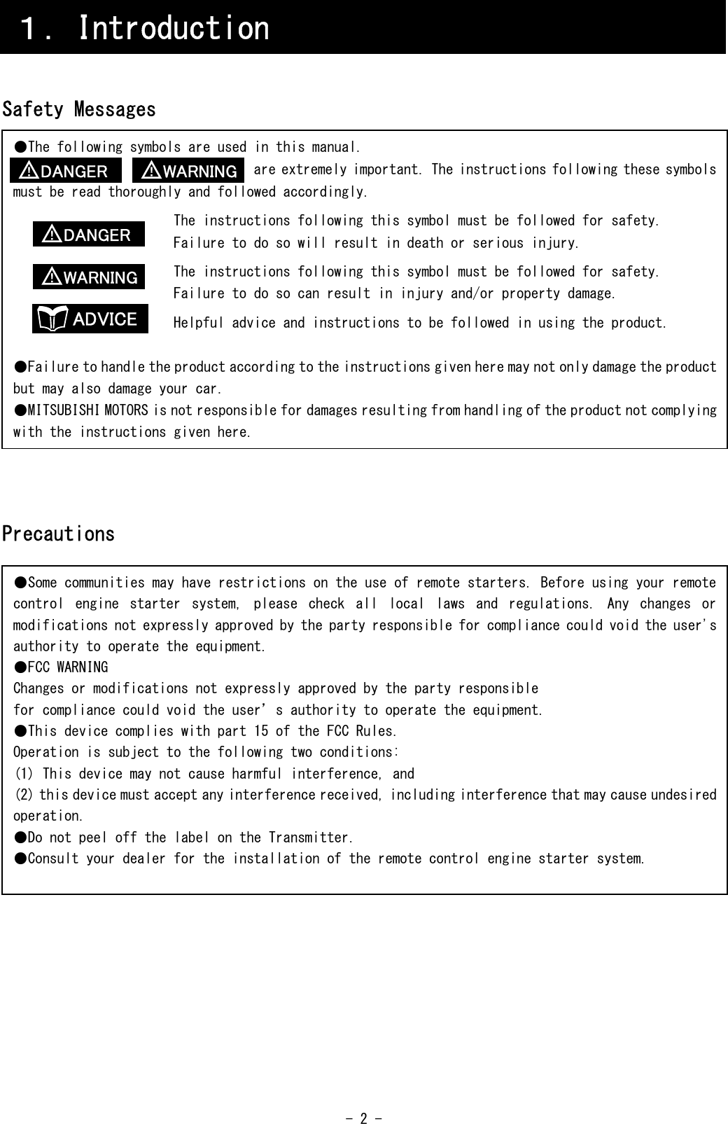  - 2 -     Safety Messages                   Precautions                         １．Introduction ●The following symbols are used in this manual.                                  are extremely important. The instructions following these symbols must be read thoroughly and followed accordingly.                       The instructions following this symbol must be followed for safety.                       Failure to do so will result in death or serious injury.                       The instructions following this symbol must be followed for safety.                       Failure to do so can result in injury and/or property damage.                       Helpful advice and instructions to be followed in using the product.  ●Failure to handle the product according to the instructions given here may not only damage the product but may also damage your car. ●MITSUBISHI MOTORS is not responsible for damages resulting from handling of the product not complying with the instructions given here. ●Some communities may have restrictions on the use of remote starters. Before using your remote control  engine  starter  system,  please  check  all  local  laws  and  regulations.  Any  changes  or modifications not expressly approved by the party responsible for compliance could void the user&apos;s authority to operate the equipment. ●FCC WARNING Changes or modifications not expressly approved by the party responsible for compliance could void the user’s authority to operate the equipment. ●This device complies with part 15 of the FCC Rules. Operation is subject to the following two conditions: (1) This device may not cause harmful interference, and (2) this device must accept any interference received, including interference that may cause undesired operation. ●Do not peel off the label on the Transmitter. ●Consult your dealer for the installation of the remote control engine starter system.  WARNING ！ DANGER ！ DANGER ！ ADVICE WARNING ！ 