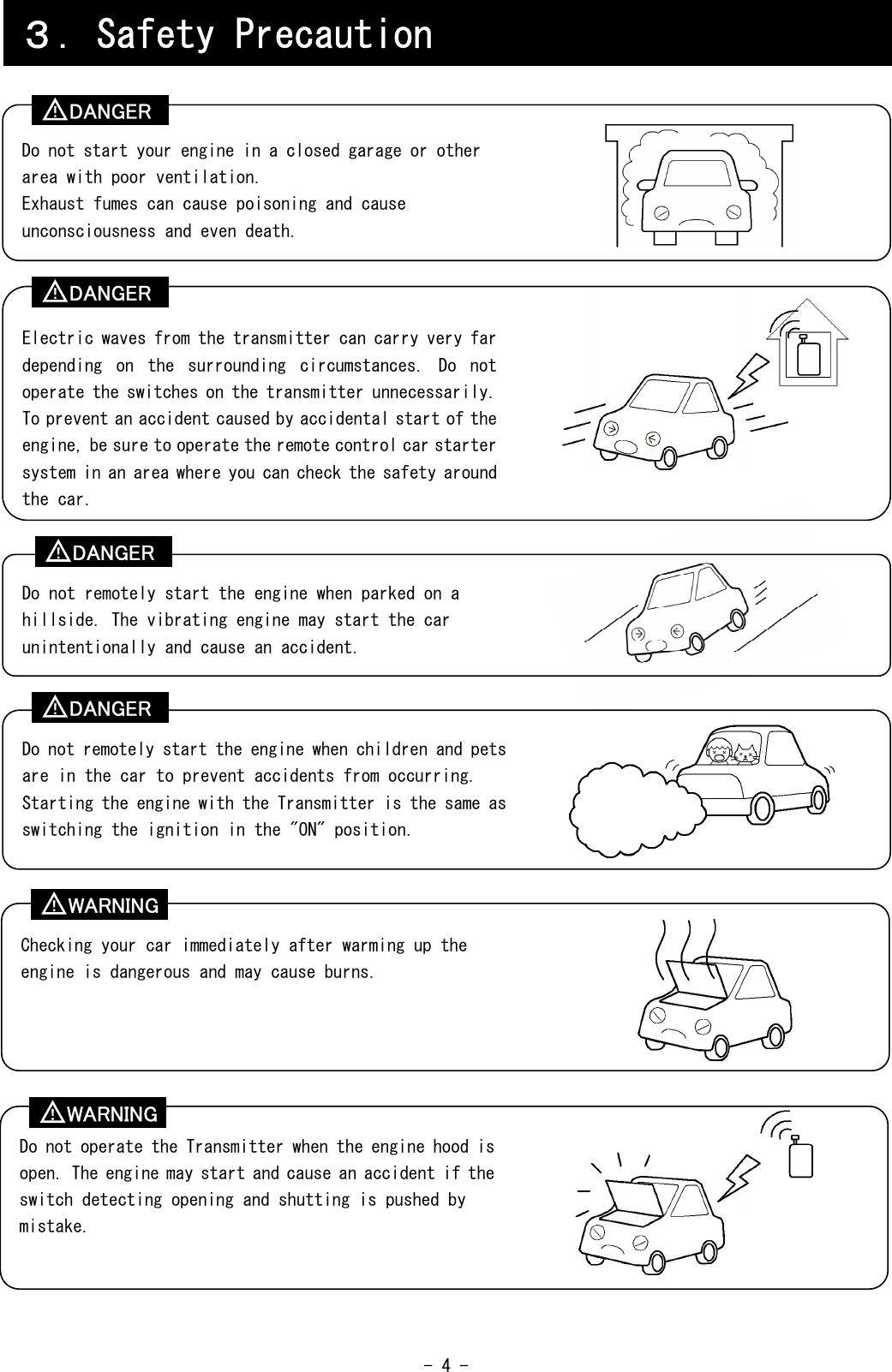  - 4 -                                                   ３．Safety Precaution Do not start your engine in a closed garage or other area with poor ventilation. Exhaust fumes can cause poisoning and cause unconsciousness and even death. Electric waves from the transmitter can carry very far depending  on  the  surrounding  circumstances.  Do  not operate the switches on the transmitter unnecessarily. To prevent an accident caused by accidental start of the engine, be sure to operate the remote control car starter system in an area where you can check the safety around the car. Checking your car immediately after warming up the engine is dangerous and may cause burns.  Do not operate the Transmitter when the engine hood is open. The engine may start and cause an accident if the switch detecting opening and shutting is pushed by mistake. Do not remotely start the engine when parked on a hillside. The vibrating engine may start the car unintentionally and cause an accident. Do not remotely start the engine when children and pets are in the car to prevent accidents from occurring. Starting the engine with the Transmitter is the same as switching the ignition in the &quot;ON&quot; position. DANGER ！ DANGER ！ DANGER ！ DANGER ！ WARNING ！ WARNING ！ 