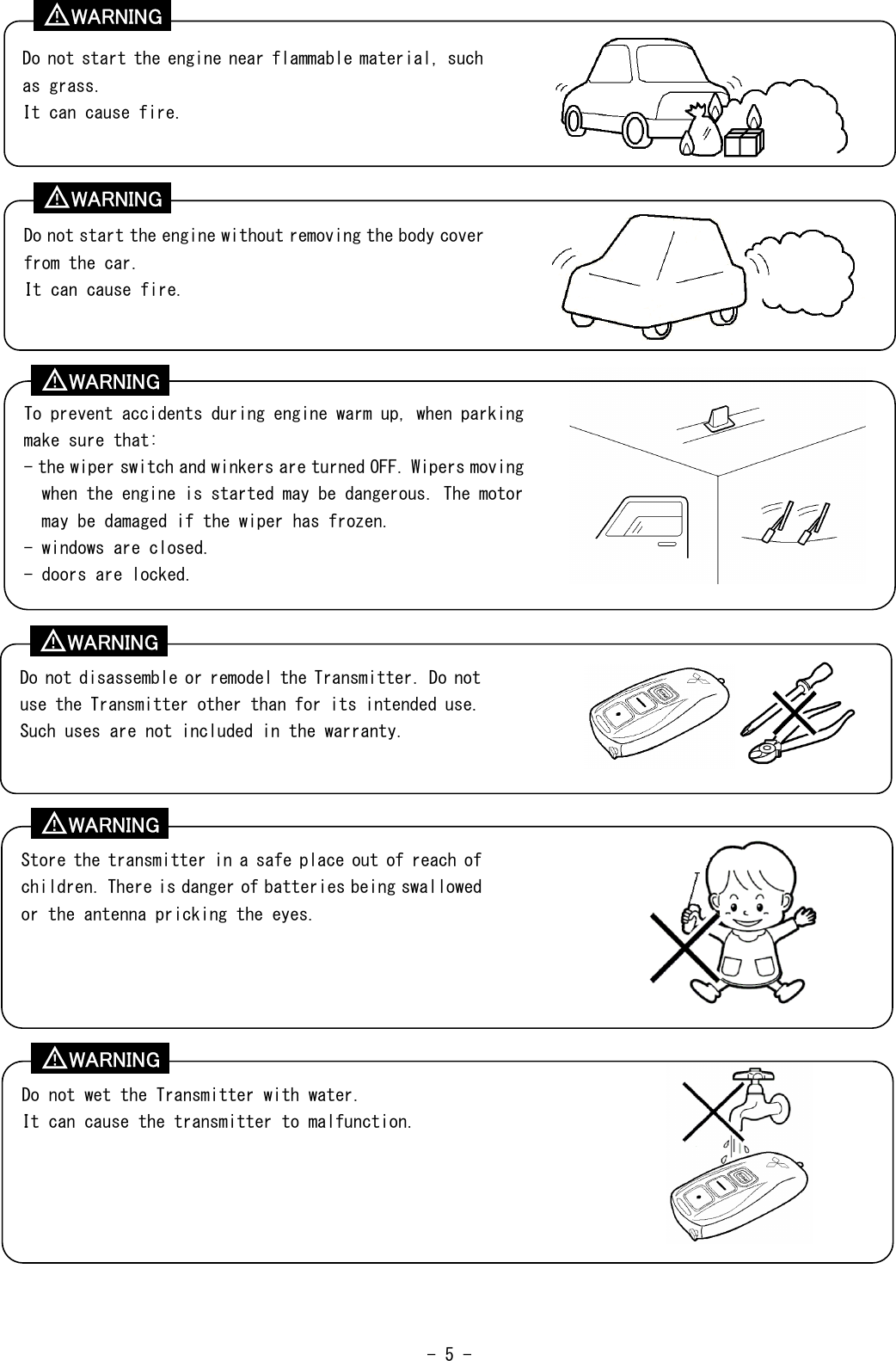  - 5 -                                                   Do not start the engine near flammable material, such as grass. It can cause fire. Do not start the engine without removing the body cover from the car. It can cause fire. To prevent accidents during engine warm up, when parking make sure that: - the wiper switch and winkers are turned OFF. Wipers moving when the engine is started may be dangerous. The motor may be damaged if the wiper has frozen. - windows are closed. - doors are locked. Do not disassemble or remodel the Transmitter. Do not use the Transmitter other than for its intended use. Such uses are not included in the warranty. Store the transmitter in a safe place out of reach of children. There is danger of batteries being swallowed or the antenna pricking the eyes. Do not wet the Transmitter with water. It can cause the transmitter to malfunction. WARNING ！ WARNING ！ WARNING ！ WARNING ！ WARNING ！ WARNING ！ 