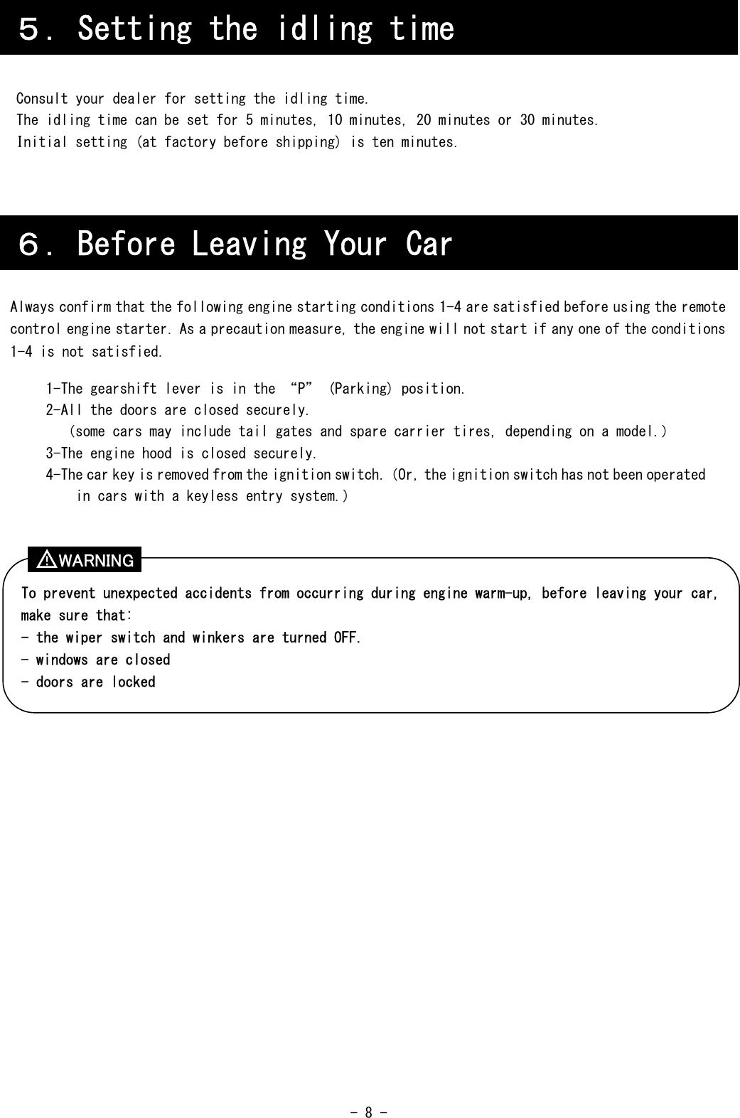  - 8 -      Consult your dealer for setting the idling time. The idling time can be set for 5 minutes, 10 minutes, 20 minutes or 30 minutes. Initial setting (at factory before shipping) is ten minutes.                        ６．Before Leaving Your Car Always confirm that the following engine starting conditions 1-4 are satisfied before using the remote control engine starter. As a precaution measure, the engine will not start if any one of the conditions 1-4 is not satisfied.  1-The gearshift lever is in the “P” (Parking) position. 2-All the doors are closed securely. （some cars may include tail gates and spare carrier tires, depending on a model.） 3-The engine hood is closed securely. 4-The car key is removed from the ignition switch.（Or, the ignition switch has not been operated in cars with a keyless entry system.） To prevent unexpected accidents from occurring during engine warm-up, before leaving your car, make sure that: - the wiper switch and winkers are turned OFF. - windows are closed - doors are locked ５．Setting the idling time WARNING ！ 