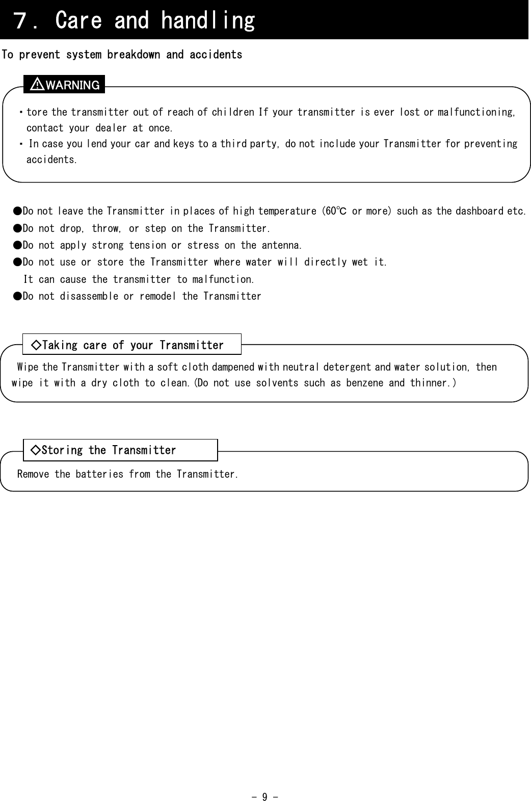  - 9 -     To prevent system breakdown and accidents          ●Do not leave the Transmitter in places of high temperature (60℃ or more) such as the dashboard etc. ●Do not drop, throw, or step on the Transmitter. ●Do not apply strong tension or stress on the antenna. ●Do not use or store the Transmitter where water will directly wet it. It can cause the transmitter to malfunction. ●Do not disassemble or remodel the Transmitter               ７．Care and handling ・tore the transmitter out of reach of children If your transmitter is ever lost or malfunctioning, contact your dealer at once. ・In case you lend your car and keys to a third party, do not include your Transmitter for preventing accidents. Wipe the Transmitter with a soft cloth dampened with neutral detergent and water solution, then wipe it with a dry cloth to clean.(Do not use solvents such as benzene and thinner.) ◇Taking care of your Transmitter Remove the batteries from the Transmitter. ◇Storing the Transmitter WARNING ！ 