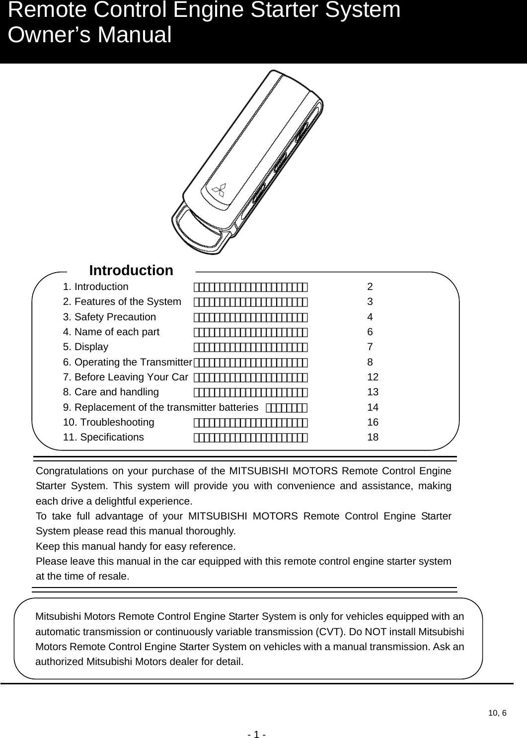  - 1 -                                                   Remote Control Engine Starter System Owner’s Manual Congratulations on your purchase of the MITSUBISHI MOTORS Remote Control Engine Starter System. This system will provide you with convenience and assistance, making each drive a delightful experience. To take full advantage of your MITSUBISHI MOTORS Remote Control Engine Starter System please read this manual thoroughly. Keep this manual handy for easy reference. Please leave this manual in the car equipped with this remote control engine starter system at the time of resale. Mitsubishi Motors Remote Control Engine Starter System is only for vehicles equipped with an automatic transmission or continuously variable transmission (CVT). Do NOT install Mitsubishi Motors Remote Control Engine Starter System on vehicles with a manual transmission. Ask an authorized Mitsubishi Motors dealer for detail. 10, 6Introduction 1. Introduction    ・・・・・・・・・・・・・・・・・・・・・・   2 2. Features of the System  ・・・・・・・・・・・・・・・・・・・・・・   3 3. Safety Precaution  ・・・・・・・・・・・・・・・・・・・・・・   4 4. Name of each part  ・・・・・・・・・・・・・・・・・・・・・・   6 5. Display    ・・・・・・・・・・・・・・・・・・・・・・   7 6. Operating the Transmitter ・・・・・・・・・・・・・・・・・・・・・・   8 7. Before Leaving Your Car  ・・・・・・・・・・・・・・・・・・・・・・   12 8. Care and handling  ・・・・・・・・・・・・・・・・・・・・・・   13 9. Replacement of the transmitter batteries  ・・・・・・・・     14 10. Troubleshooting  ・・・・・・・・・・・・・・・・・・・・・・   16 11. Specifications    ・・・・・・・・・・・・・・・・・・・・・・   18 