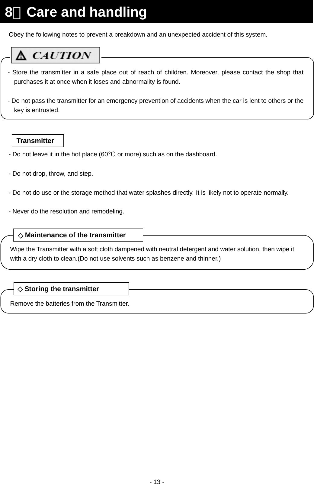  - 13 -                                     8．Care and handling Wipe the Transmitter with a soft cloth dampened with neutral detergent and water solution, then wipe it with a dry cloth to clean.(Do not use solvents such as benzene and thinner.) ◇Maintenance of the transmitter Remove the batteries from the Transmitter. ◇Storing the transmitter Obey the following notes to prevent a breakdown and an unexpected accident of this system. - Do not leave it in the hot place (60℃  or more) such as on the dashboard.  - Do not drop, throw, and step.  - Do not do use or the storage method that water splashes directly. It is likely not to operate normally.  - Never do the resolution and remodeling. Transmitter - Store the transmitter in a safe place out of reach of children. Moreover, please contact the shop that purchases it at once when it loses and abnormality is found.  - Do not pass the transmitter for an emergency prevention of accidents when the car is lent to others or the key is entrusted. 