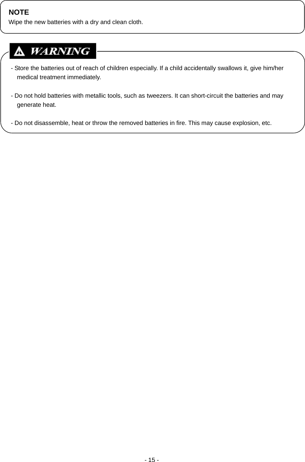  - 15 -                                                   NOTE Wipe the new batteries with a dry and clean cloth. - Store the batteries out of reach of children especially. If a child accidentally swallows it, give him/her medical treatment immediately.  - Do not hold batteries with metallic tools, such as tweezers. It can short-circuit the batteries and may generate heat.  - Do not disassemble, heat or throw the removed batteries in fire. This may cause explosion, etc. 