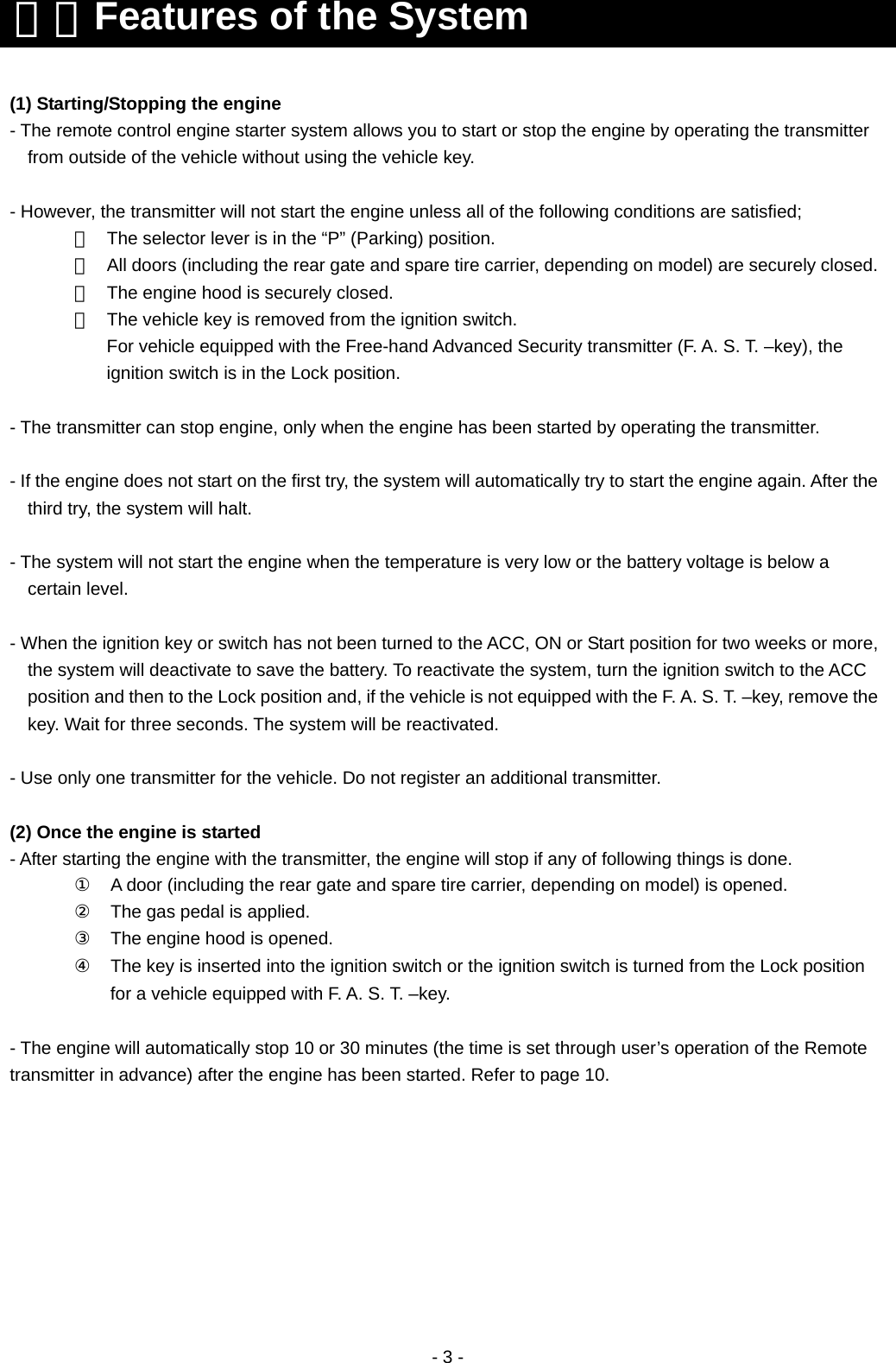  - 3 -                                            ２．Features of the System (1) Starting/Stopping the engine - The remote control engine starter system allows you to start or stop the engine by operating the transmitter from outside of the vehicle without using the vehicle key.  - However, the transmitter will not start the engine unless all of the following conditions are satisfied; ①  The selector lever is in the “P” (Parking) position. ②  All doors (including the rear gate and spare tire carrier, depending on model) are securely closed.③  The engine hood is securely closed. ④  The vehicle key is removed from the ignition switch.   For vehicle equipped with the Free-hand Advanced Security transmitter (F. A. S. T. –key), the ignition switch is in the Lock position.  - The transmitter can stop engine, only when the engine has been started by operating the transmitter.  - If the engine does not start on the first try, the system will automatically try to start the engine again. After the third try, the system will halt.    - The system will not start the engine when the temperature is very low or the battery voltage is below a certain level.  - When the ignition key or switch has not been turned to the ACC, ON or Start position for two weeks or more, the system will deactivate to save the battery. To reactivate the system, turn the ignition switch to the ACC position and then to the Lock position and, if the vehicle is not equipped with the F. A. S. T. –key, remove the key. Wait for three seconds. The system will be reactivated.  - Use only one transmitter for the vehicle. Do not register an additional transmitter.  (2) Once the engine is started - After starting the engine with the transmitter, the engine will stop if any of following things is done.  ①    A door (including the rear gate and spare tire carrier, depending on model) is opened.  ②    The gas pedal is applied.  ③    The engine hood is opened. ④    The key is inserted into the ignition switch or the ignition switch is turned from the Lock position for a vehicle equipped with F. A. S. T. –key.  - The engine will automatically stop 10 or 30 minutes (the time is set through user’s operation of the Remote transmitter in advance) after the engine has been started. Refer to page 10. 