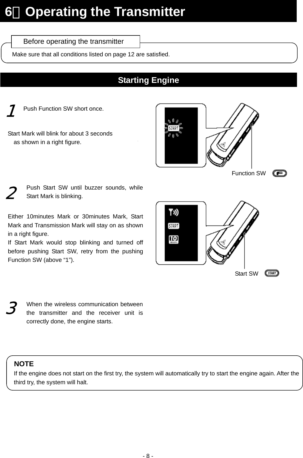  - 8 -                                                   Make sure that all conditions listed on page 12 are satisfied. Before operating the transmitter 6．Operating the Transmitter Starting Engine Function SWStart SW Push Function SW short once. 1 Start Mark will blink for about 3 seconds as shown in a right figure. 2 Push Start SW until buzzer sounds, while Start Mark is blinking. Either 10minutes Mark or 30minutes Mark, Start Mark and Transmission Mark will stay on as shown in a right figure. If Start Mark would stop blinking and turned off before pushing Start SW, retry from the pushing Function SW (above “1”). 3 When the wireless communication between the transmitter and the receiver unit is correctly done, the engine starts. NOTE If the engine does not start on the first try, the system will automatically try to start the engine again. After the third try, the system will halt. 