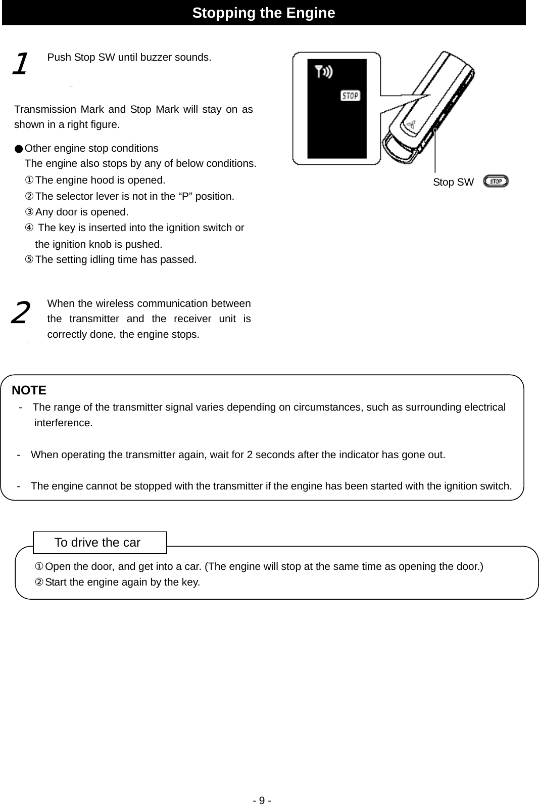  - 9 -                                                   Stopping the Engine Stop SW1 Push Stop SW until buzzer sounds. ●Other engine stop conditions The engine also stops by any of below conditions. ①The engine hood is opened. ②The selector lever is not in the “P” position. ③Any door is opened. ④ The key is inserted into the ignition switch or the ignition knob is pushed.   ⑤The setting idling time has passed. Transmission Mark and Stop Mark will stay on as shown in a right figure. 2 NOTE -    The range of the transmitter signal varies depending on circumstances, such as surrounding electrical interference.  -    When operating the transmitter again, wait for 2 seconds after the indicator has gone out.  -    The engine cannot be stopped with the transmitter if the engine has been started with the ignition switch.To drive the car ①Open the door, and get into a car. (The engine will stop at the same time as opening the door.) ②Start the engine again by the key. When the wireless communication between the transmitter and the receiver unit is correctly done, the engine stops.  