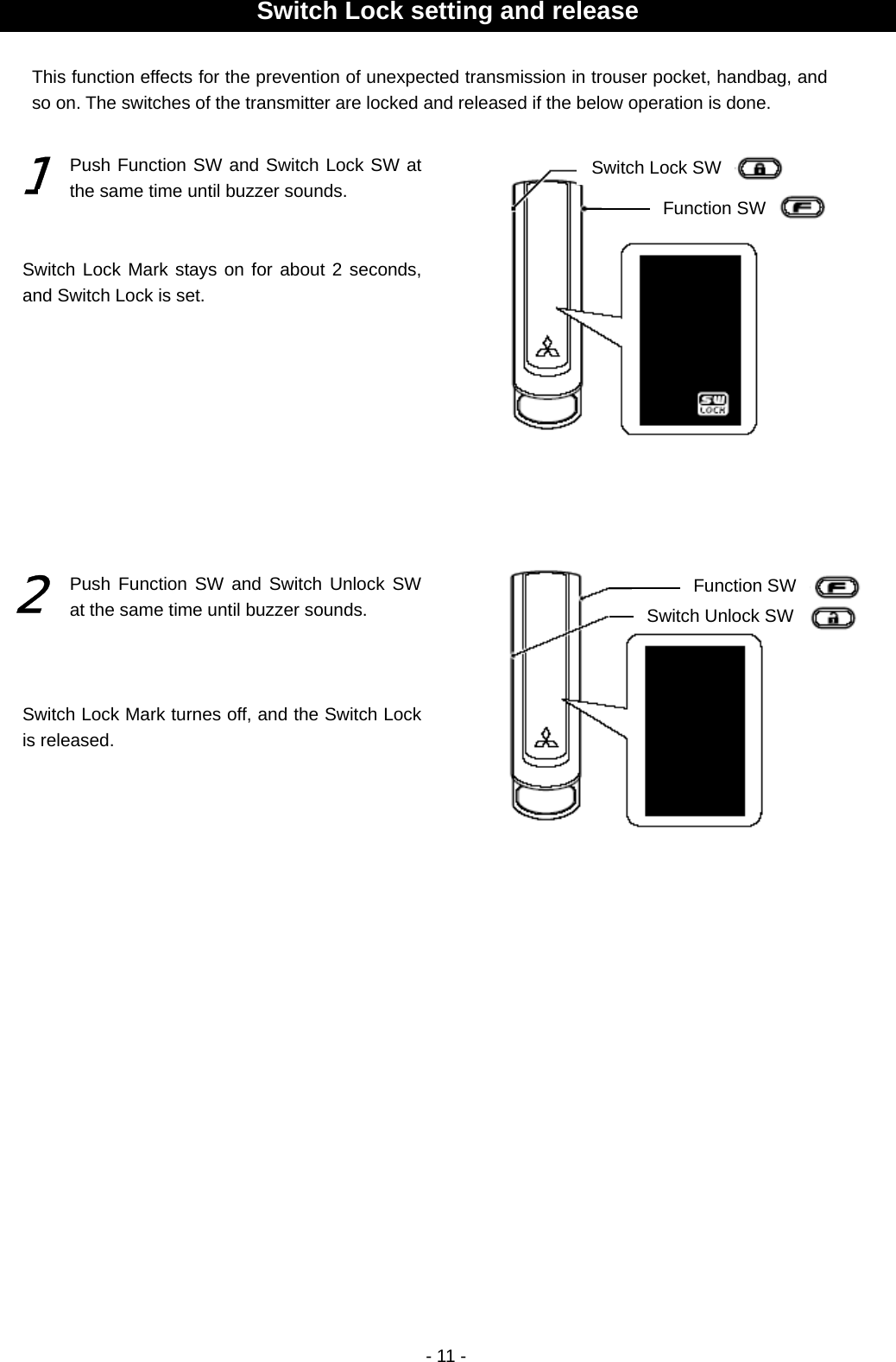  - 11 -                                                   Switch Lock setting and release Function SWFunction SW Switch Unlock SWSwitch Lock SW 1 2 This function effects for the prevention of unexpected transmission in trouser pocket, handbag, and so on. The switches of the transmitter are locked and released if the below operation is done.   Push Function SW and Switch Lock SW at the same time until buzzer sounds. Switch Lock Mark stays on for about 2 seconds, and Switch Lock is set. Push Function SW and Switch Unlock SW at the same time until buzzer sounds. Switch Lock Mark turnes off, and the Switch Lock is released. 